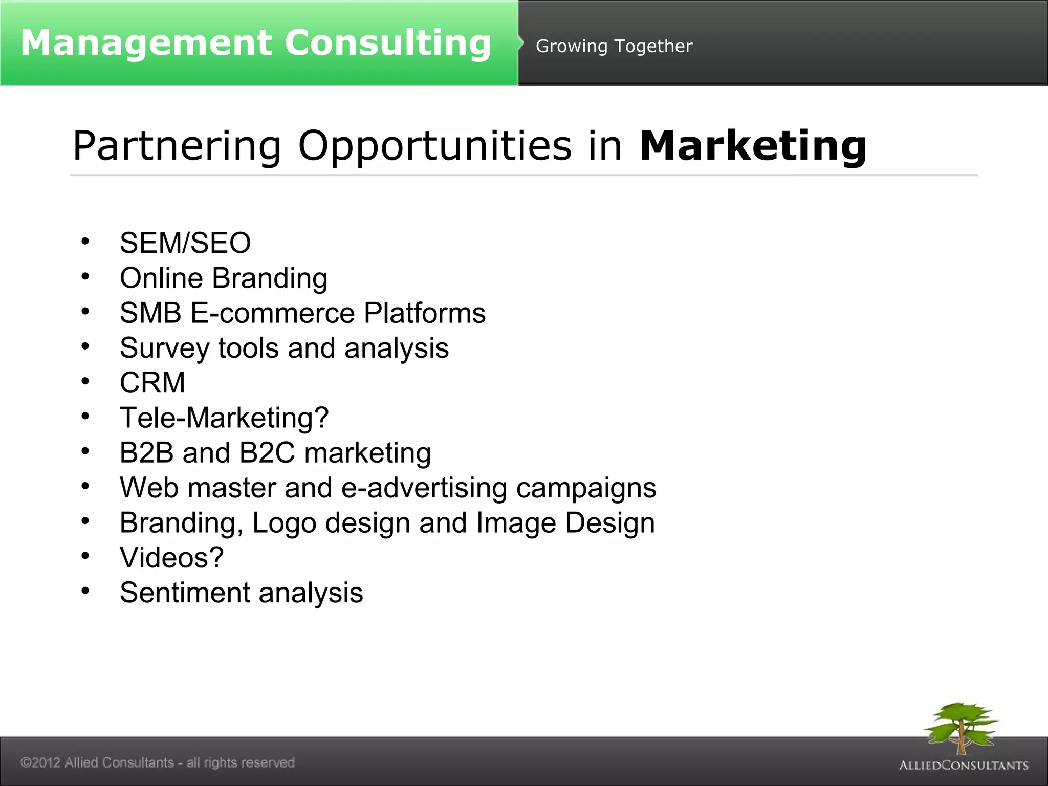 Growing Together 
Management Consulting 
Partnering Opportunities in Marketing 
• SEM/SEO 
• Online Branding 
• SMB E-commerce Platforms 
• Survey tools and analysis 
• CRM 
• Tele-Marketing? 
• B2B and B2C marketing 
• Web master and e-advertising campaigns 
• Branding, Logo design and Image Design 
• Videos? 
• Sentiment analysis 
 