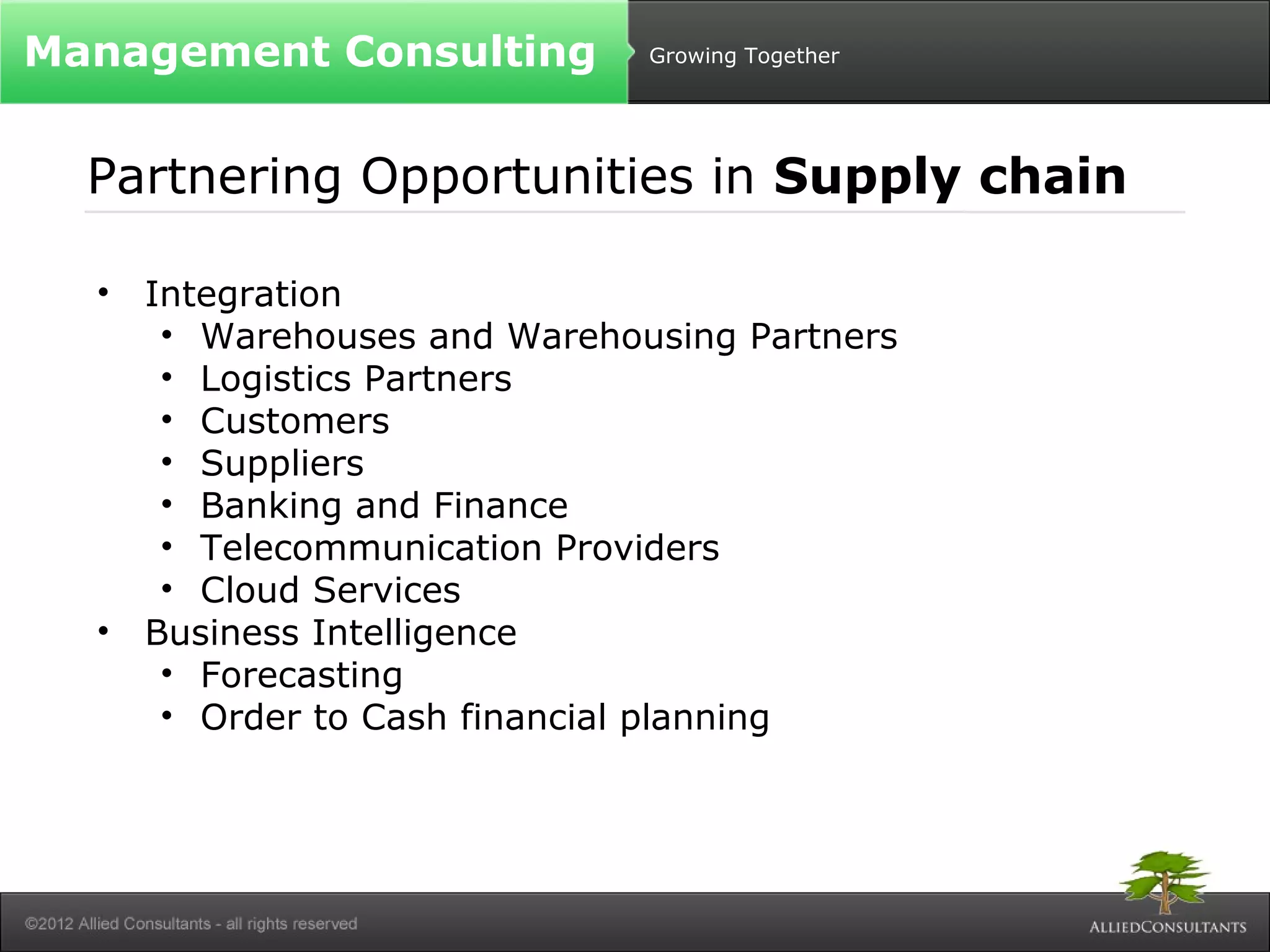 Growing Together 
Management Consulting 
Partnering Opportunities in Supply chain 
• Integration 
• Warehouses and Warehousing Partners 
• Logistics Partners 
• Customers 
• Suppliers 
• Banking and Finance 
• Telecommunication Providers 
• Cloud Services 
• Business Intelligence 
• Forecasting 
• Order to Cash financial planning 
 
