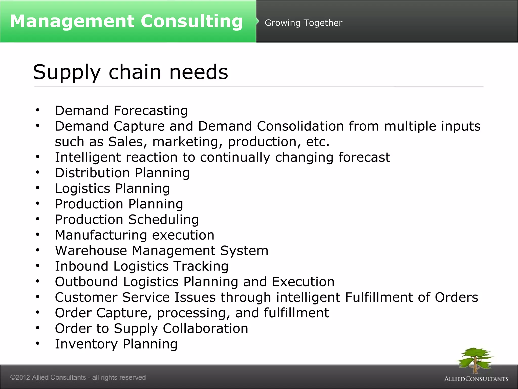 Growing Together 
Management Consulting 
Supply chain needs 
• Demand Forecasting 
• Demand Capture and Demand Consolidation from multiple inputs 
such as Sales, marketing, production, etc. 
• Intelligent reaction to continually changing forecast 
• Distribution Planning 
• Logistics Planning 
• Production Planning 
• Production Scheduling 
• Manufacturing execution 
• Warehouse Management System 
• Inbound Logistics Tracking 
• Outbound Logistics Planning and Execution 
• Customer Service Issues through intelligent Fulfillment of Orders 
• Order Capture, processing, and fulfillment 
• Order to Supply Collaboration 
• Inventory Planning 
 