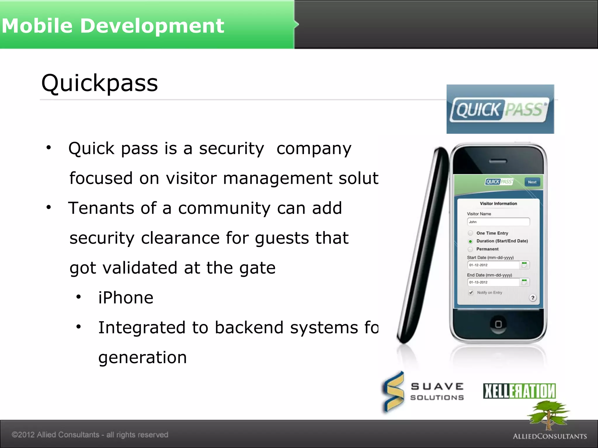 Quickpass
• Quick pass is a security company
focused on visitor management solutions
• Tenants of a community can add
security clearance for guests that
got validated at the gate
• iPhone
• Integrated to backend systems for token
generation
Mobile Development
 