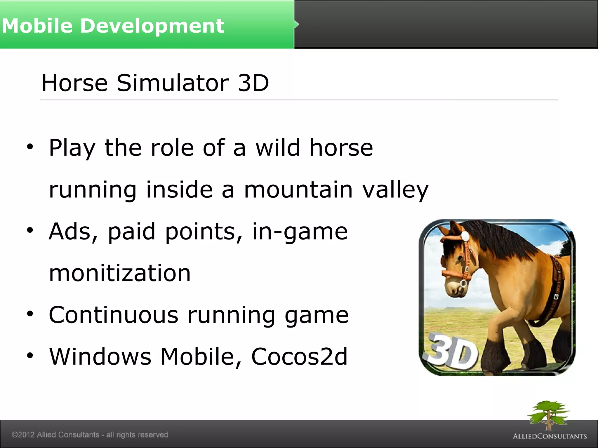 Horse Simulator 3D
• Play the role of a wild horse
running inside a mountain valley
• Ads, paid points, in-game
monitization
• Continuous running game
• Windows Mobile, Cocos2d
Mobile Development
 
