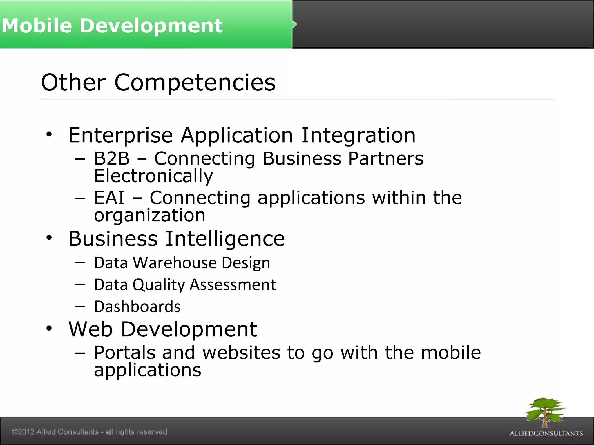 Other Competencies
• Enterprise Application Integration
– B2B – Connecting Business Partners
Electronically
– EAI – Connecting applications within the
organization
• Business Intelligence
– Data Warehouse Design
– Data Quality Assessment
– Dashboards
• Web Development
– Portals and websites to go with the mobile
applications
Mobile Development
 