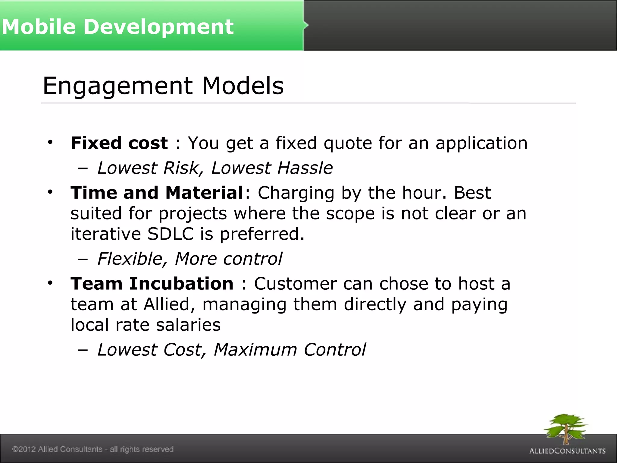 Engagement Models
• Fixed cost : You get a fixed quote for an application
– Lowest Risk, Lowest Hassle
• Time and Material: Charging by the hour. Best
suited for projects where the scope is not clear or an
iterative SDLC is preferred.
– Flexible, More control
• Team Incubation : Customer can chose to host a
team at Allied, managing them directly and paying
local rate salaries
– Lowest Cost, Maximum Control
Mobile Development
 