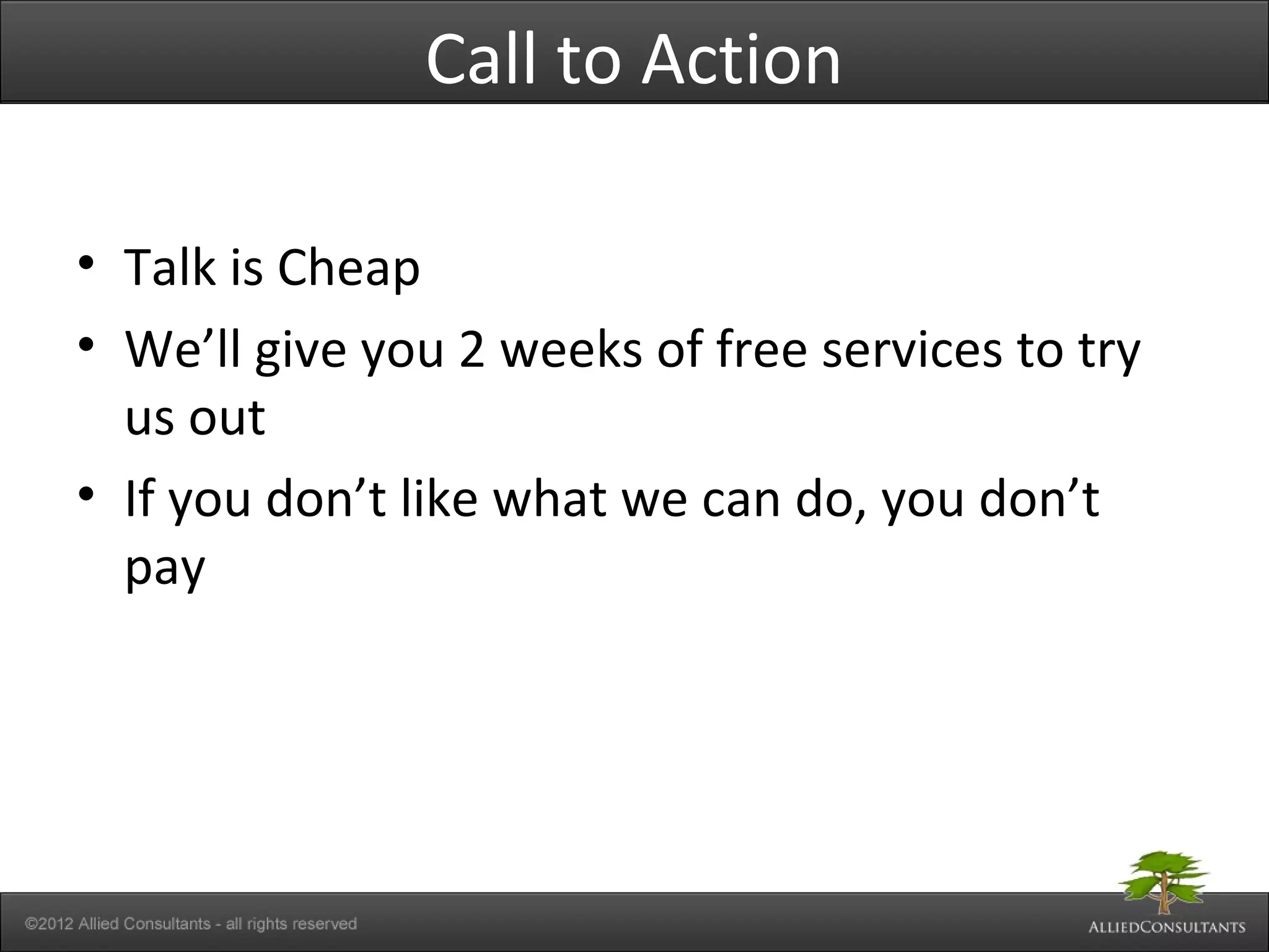 Call to Action
• Talk is Cheap
• We’ll give you 2 weeks of free services to try
us out
• If you don’t like what we can do, you don’t
pay
 