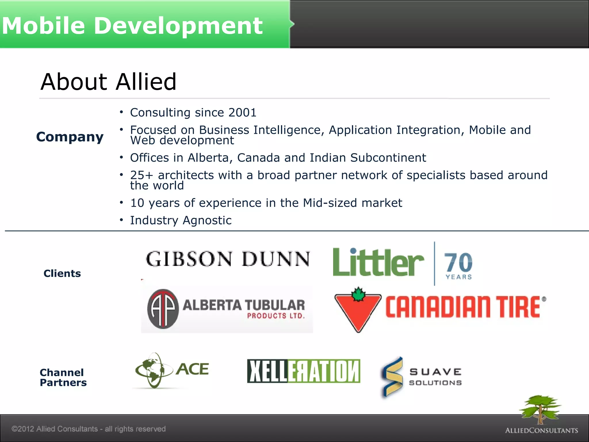 Mobile Development
About Allied
• Consulting since 2001
• Focused on Business Intelligence, Application Integration, Mobile and
Web development
• Offices in Alberta, Canada and Indian Subcontinent
• 25+ architects with a broad partner network of specialists based around
the world
• 10 years of experience in the Mid-sized market
• Industry Agnostic
Company
Clients
Channel
Partners
 