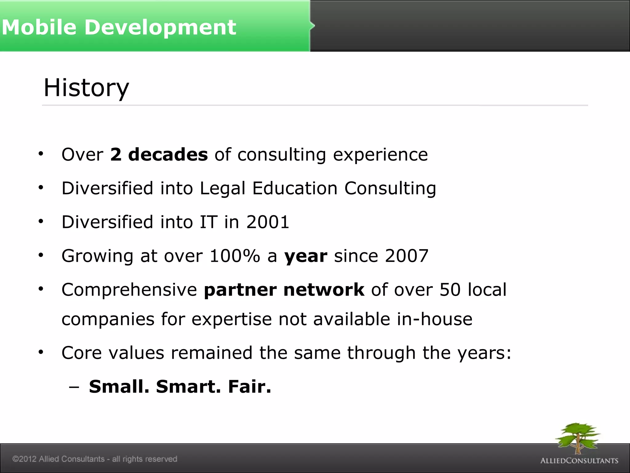 History
• Over 2 decades of consulting experience
• Diversified into Legal Education Consulting
• Diversified into IT in 2001
• Growing at over 100% a year since 2007
• Comprehensive partner network of over 50 local
companies for expertise not available in-house
• Core values remained the same through the years:
– Small. Smart. Fair.
Mobile Development
 