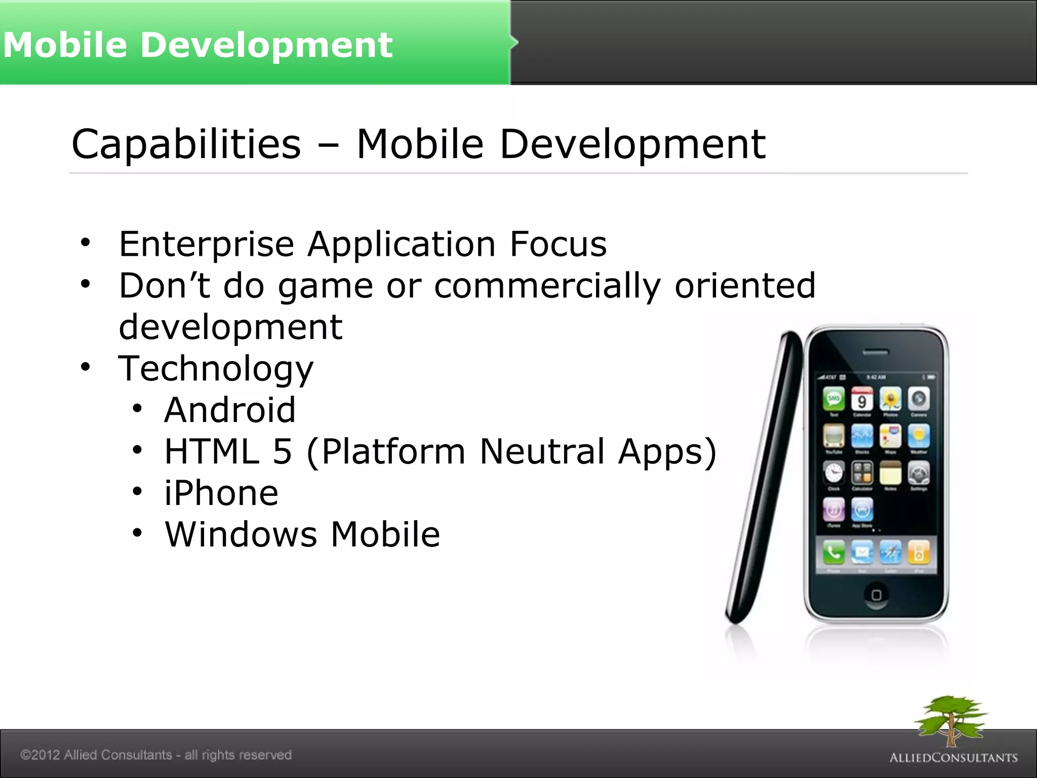 Capabilities – Mobile Development
• Enterprise Application Focus
• Don’t do game or commercially oriented
development
• Technology
• Android
• HTML 5 (Platform Neutral Apps)
• iPhone
• Windows Mobile
Mobile Development
 