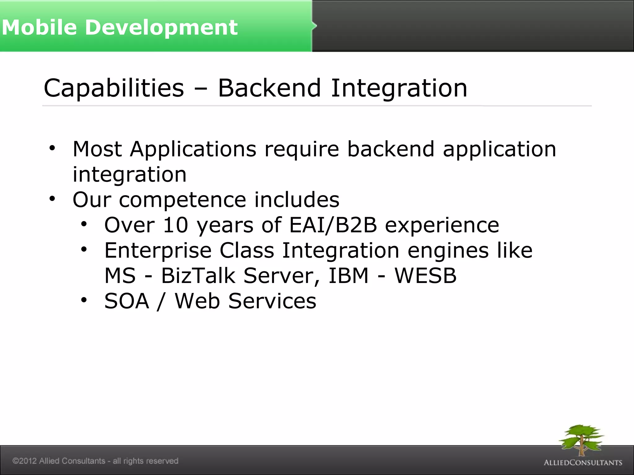 Capabilities – Backend Integration
• Most Applications require backend application
integration
• Our competence includes
• Over 10 years of EAI/B2B experience
• Enterprise Class Integration engines like
MS - BizTalk Server, IBM - WESB
• SOA / Web Services
Mobile Development
 