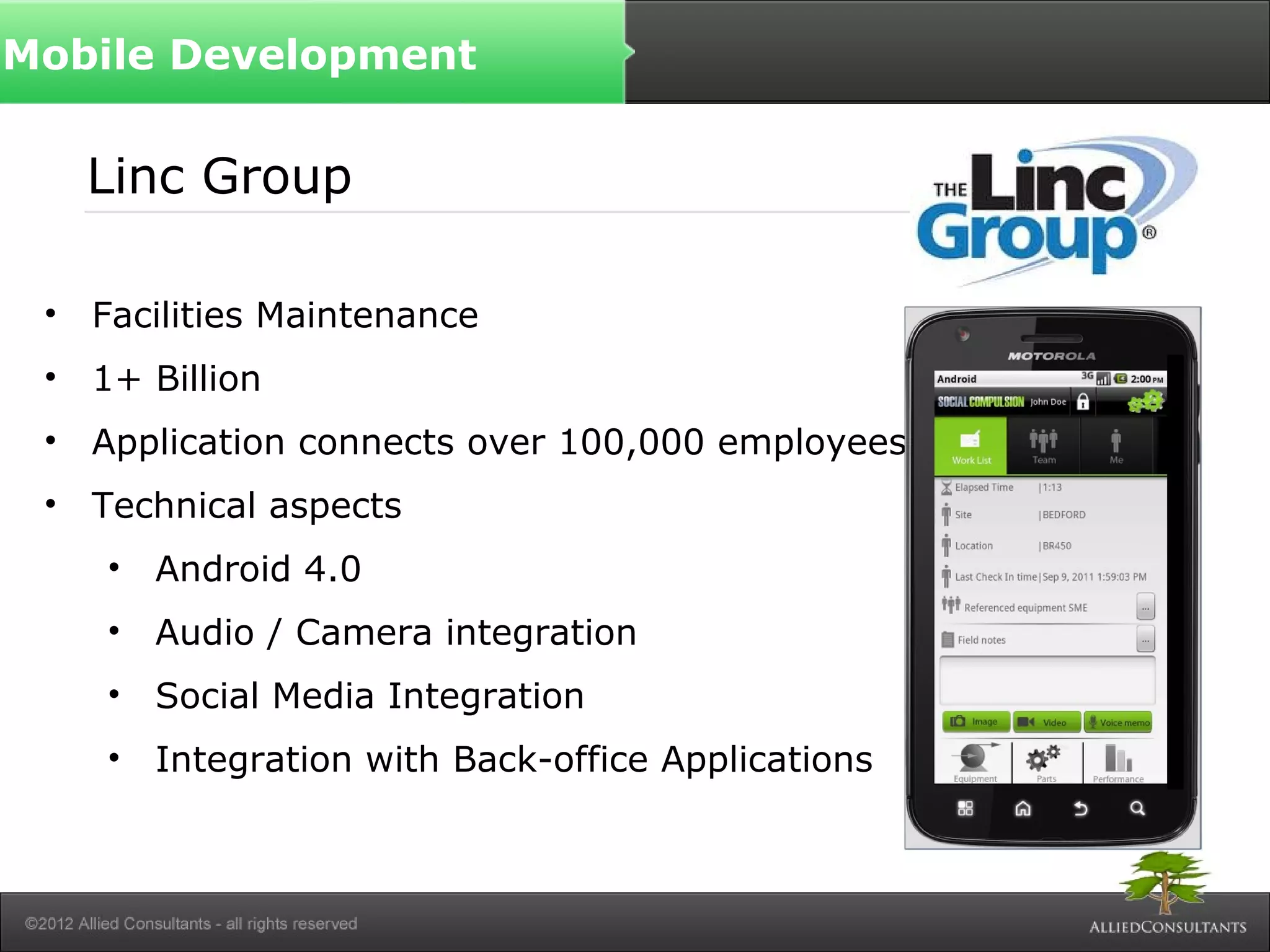 Linc Group
• Facilities Maintenance
• 1+ Billion
• Application connects over 100,000 employees
• Technical aspects
• Android 4.0
• Audio / Camera integration
• Social Media Integration
• Integration with Back-office Applications
Mobile Development
 
