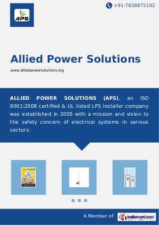 +91-7838875192
A Member of
Allied Power Solutions
www.alliedpowersolutions.org
ALLIED POWER SOLUTIONS (APS), an ISO
9001:2008 certiﬁed & UL listed LPS installer company
was established in 2005 with a mission and vision to
the safety concern of electrical systems in various
sectors.
 