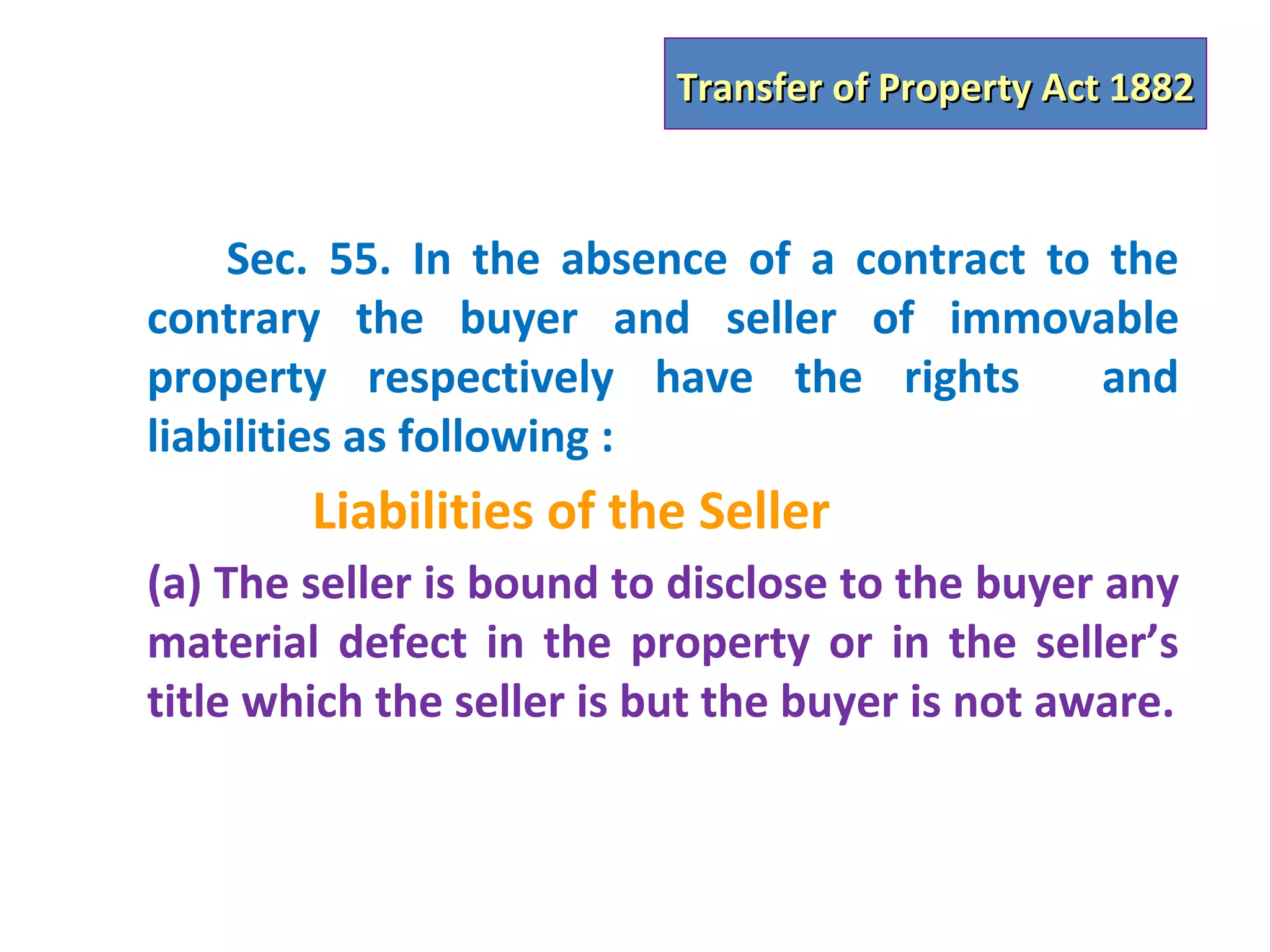 Transfer of Property Act 1882



    Sec. 55. In the absence of a contract to the
contrary the buyer and seller of immovable
property respectively have the rights        and
liabilities as following :
        Liabilities of the Seller
(a) The seller is bound to disclose to the buyer any
material defect in the property or in the seller’s
title which the seller is but the buyer is not aware.
 