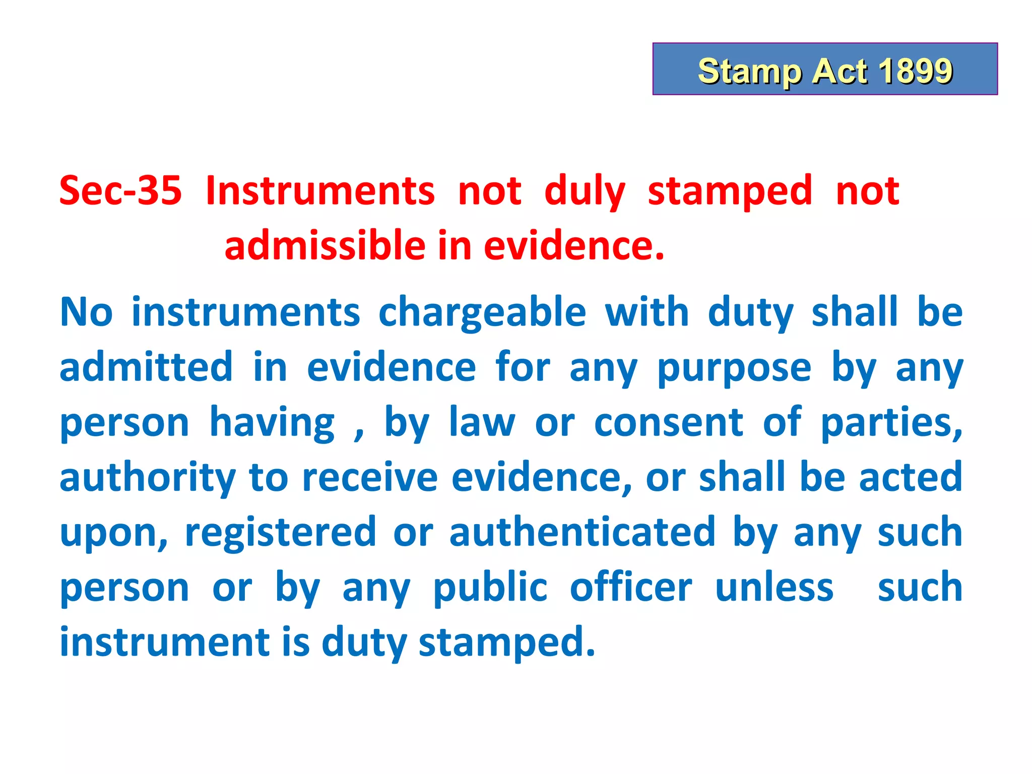 Stamp Act 1899


Sec-35 Instruments not duly stamped not
        admissible in evidence.
No instruments chargeable with duty shall be
admitted in evidence for any purpose by any
person having , by law or consent of parties,
authority to receive evidence, or shall be acted
upon, registered or authenticated by any such
person or by any public officer unless such
instrument is duty stamped.
 
