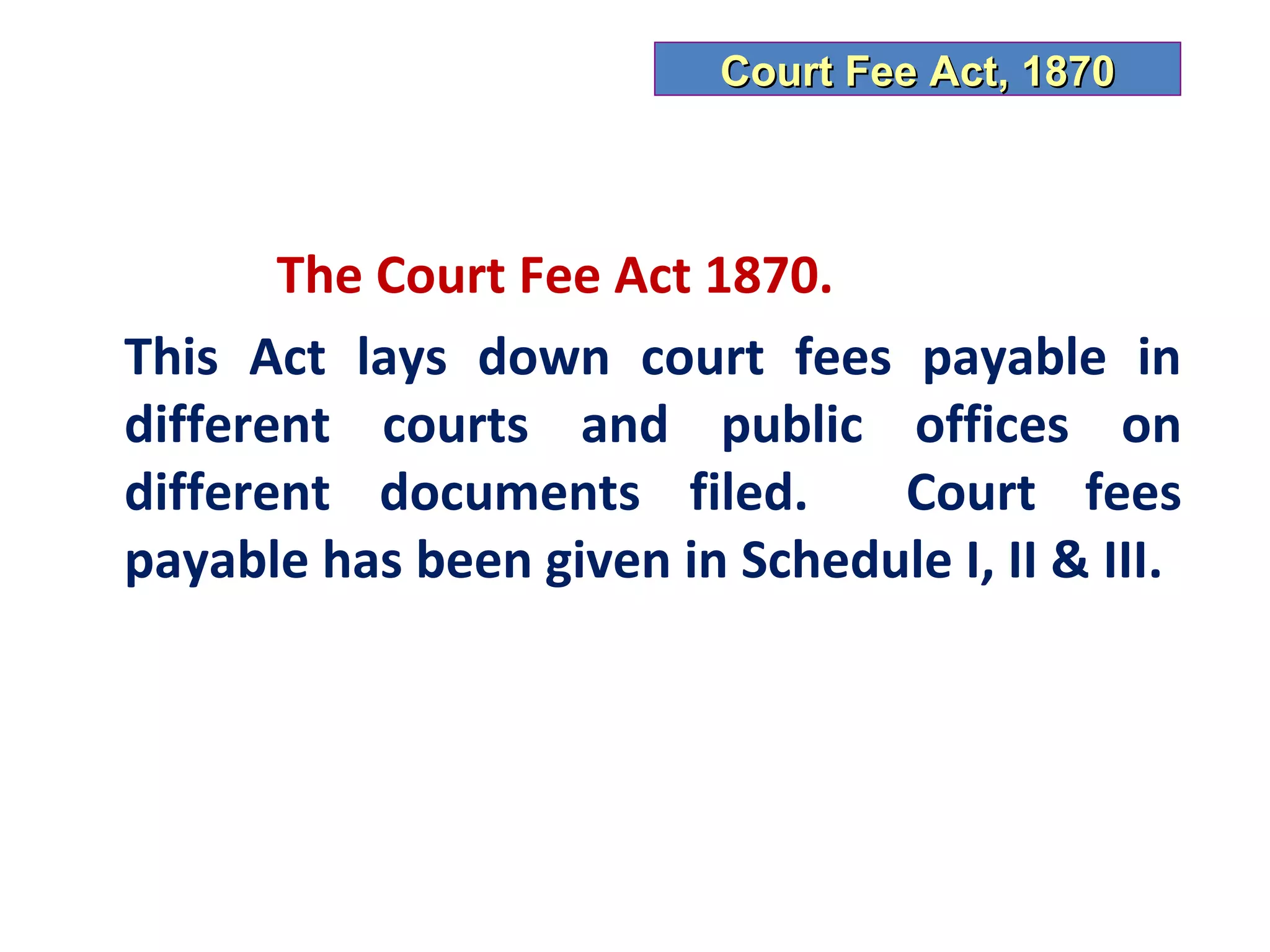 Court Fee Act, 1870



       The Court Fee Act 1870.
This Act lays down court fees payable in
different courts and public offices on
different documents filed.      Court fees
payable has been given in Schedule I, II & III.
 