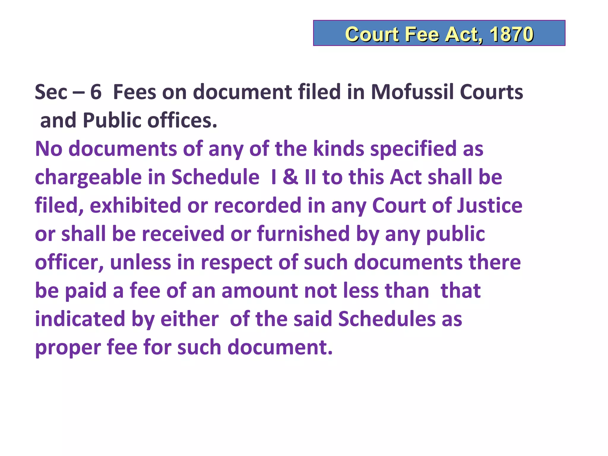 Court Fee Act, 1870

Sec – 6 Fees on document filed in Mofussil Courts
 and Public offices.
No documents of any of the kinds specified as
chargeable in Schedule I & II to this Act shall be
filed, exhibited or recorded in any Court of Justice
or shall be received or furnished by any public
officer, unless in respect of such documents there
be paid a fee of an amount not less than that
indicated by either of the said Schedules as
proper fee for such document.
 