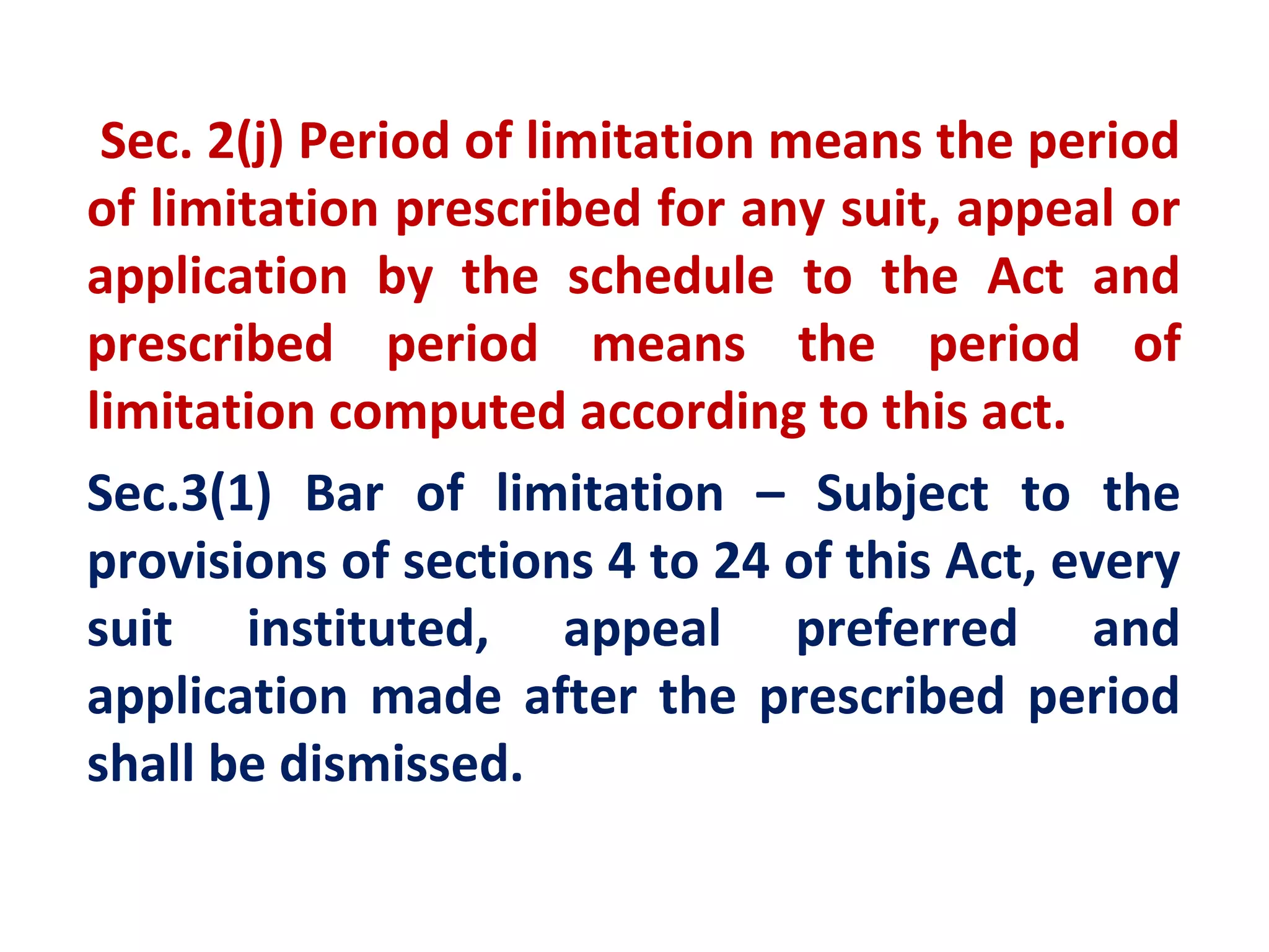 Sec. 2(j) Period of limitation means the period
of limitation prescribed for any suit, appeal or
application by the schedule to the Act and
prescribed period means the period of
limitation computed according to this act.
Sec.3(1) Bar of limitation – Subject to the
provisions of sections 4 to 24 of this Act, every
suit instituted, appeal preferred and
application made after the prescribed period
shall be dismissed.
 
