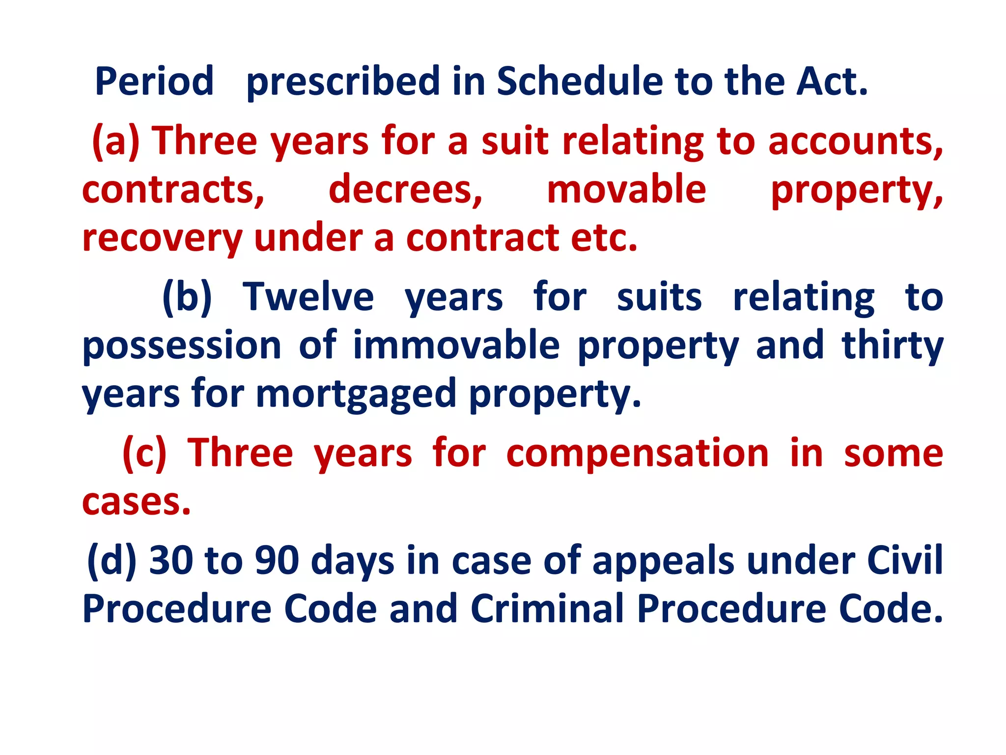 Period prescribed in Schedule to the Act.
 (a) Three years for a suit relating to accounts,
contracts, decrees, movable property,
recovery under a contract etc.
      (b) Twelve years for suits relating to
possession of immovable property and thirty
years for mortgaged property.
   (c) Three years for compensation in some
cases.
(d) 30 to 90 days in case of appeals under Civil
Procedure Code and Criminal Procedure Code.
 