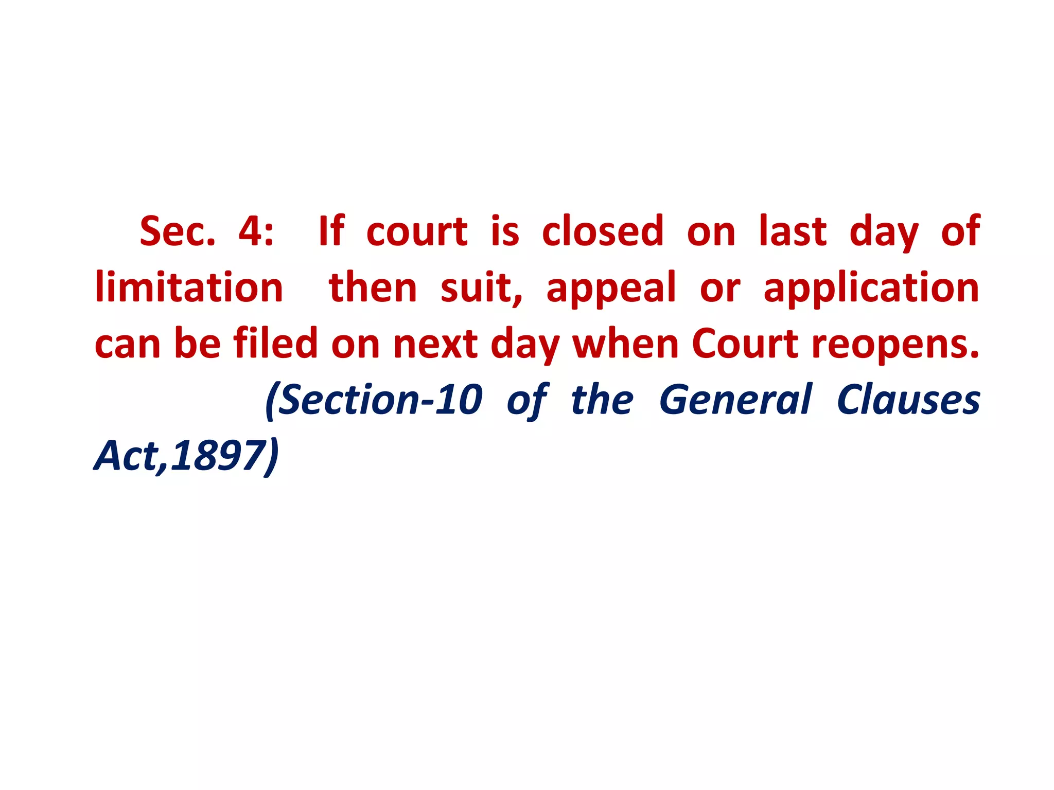 Sec. 4: If court is closed on last day of
limitation then suit, appeal or application
can be filed on next day when Court reopens.
         (Section-10 of the General Clauses
Act,1897)
 