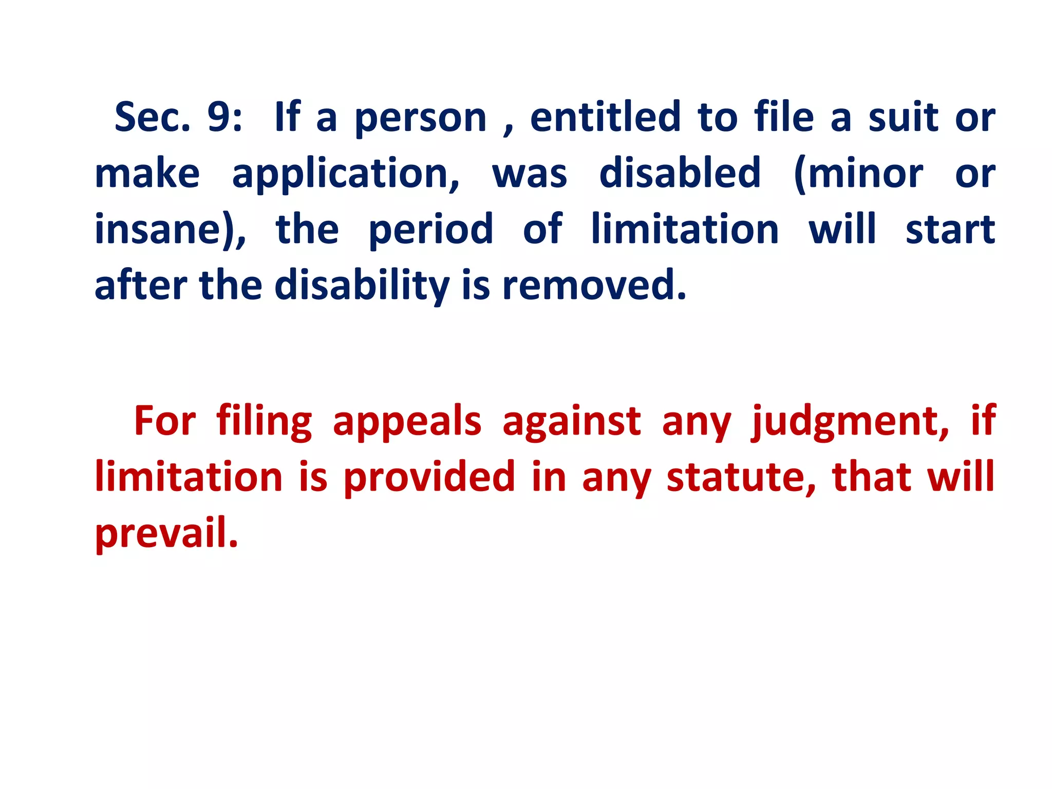 Sec. 9: If a person , entitled to file a suit or
make application, was disabled (minor or
insane), the period of limitation will start
after the disability is removed.

  For filing appeals against any judgment, if
limitation is provided in any statute, that will
prevail.
 