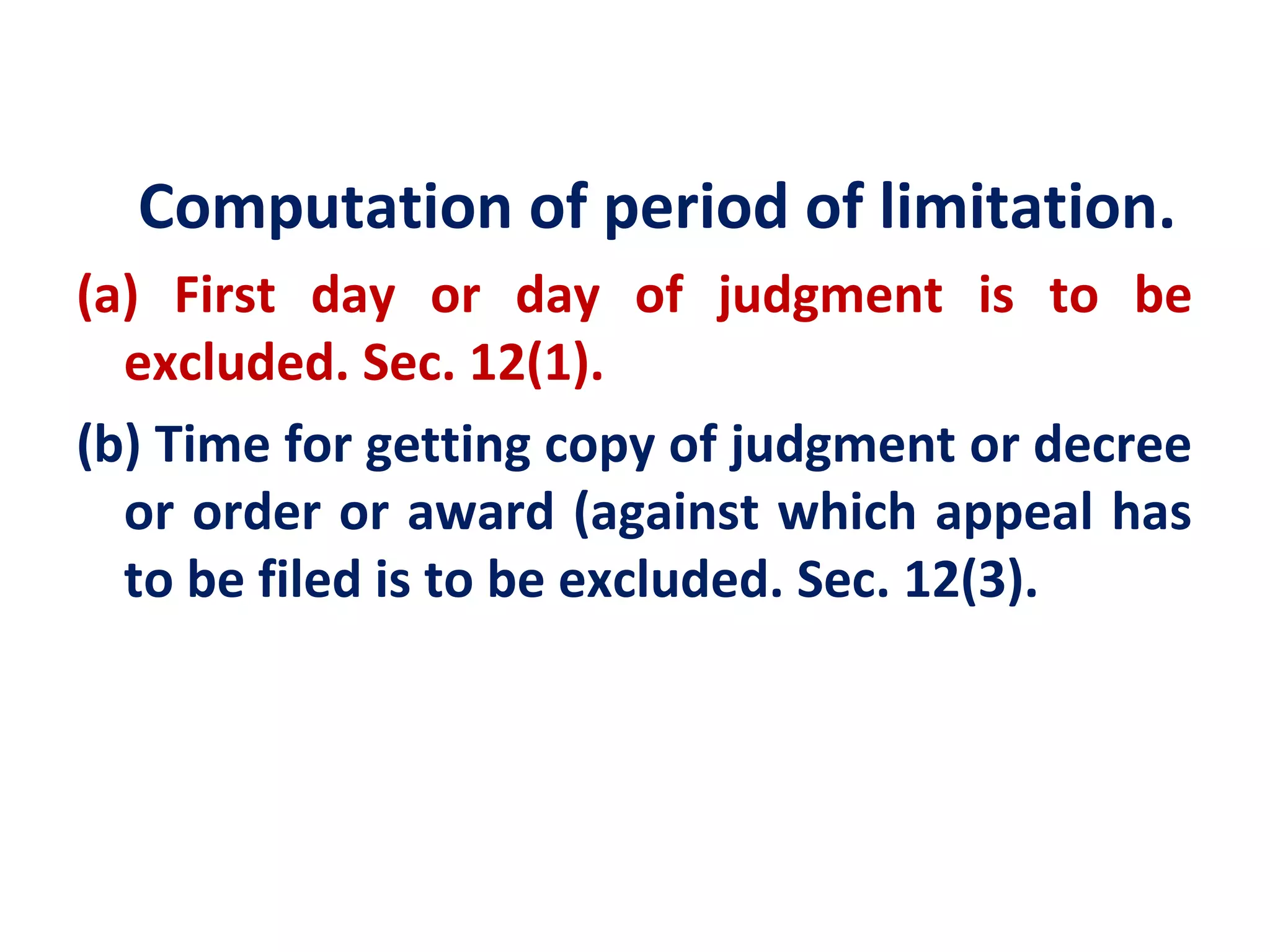 Computation of period of limitation.
(a) First day or day of judgment is to be
  excluded. Sec. 12(1).
(b) Time for getting copy of judgment or decree
  or order or award (against which appeal has
  to be filed is to be excluded. Sec. 12(3).
 