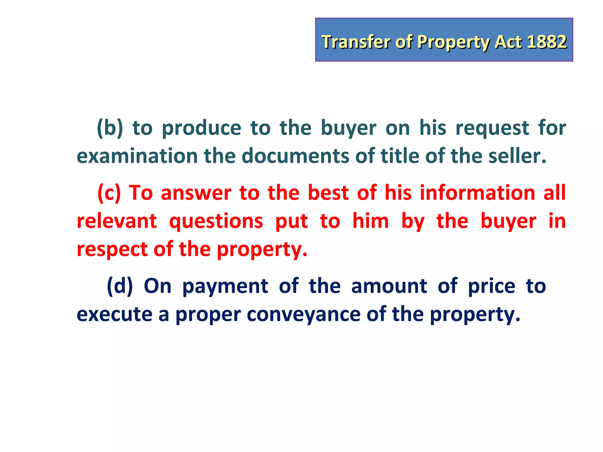Transfer of Property Act 1882



  (b) to produce to the buyer on his request for
examination the documents of title of the seller.
  (c) To answer to the best of his information all
relevant questions put to him by the buyer in
respect of the property.
   (d) On payment of the amount of price to
execute a proper conveyance of the property.
 