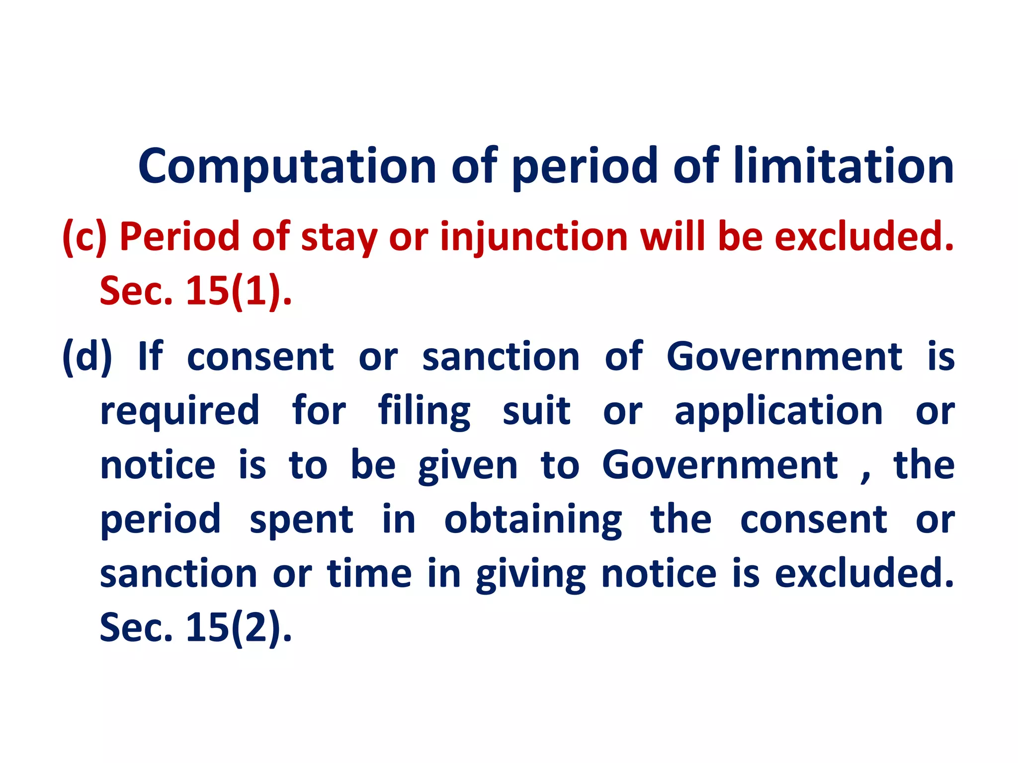 Computation of period of limitation
(c) Period of stay or injunction will be excluded.
  Sec. 15(1).
(d) If consent or sanction of Government is
  required for filing suit or application or
  notice is to be given to Government , the
  period spent in obtaining the consent or
  sanction or time in giving notice is excluded.
  Sec. 15(2).
 