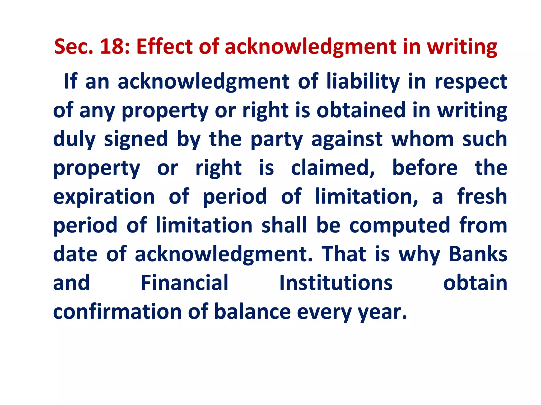 Sec. 18: Effect of acknowledgment in writing
 If an acknowledgment of liability in respect
of any property or right is obtained in writing
duly signed by the party against whom such
property or right is claimed, before the
expiration of period of limitation, a fresh
period of limitation shall be computed from
date of acknowledgment. That is why Banks
and      Financial      Institutions    obtain
confirmation of balance every year.
 