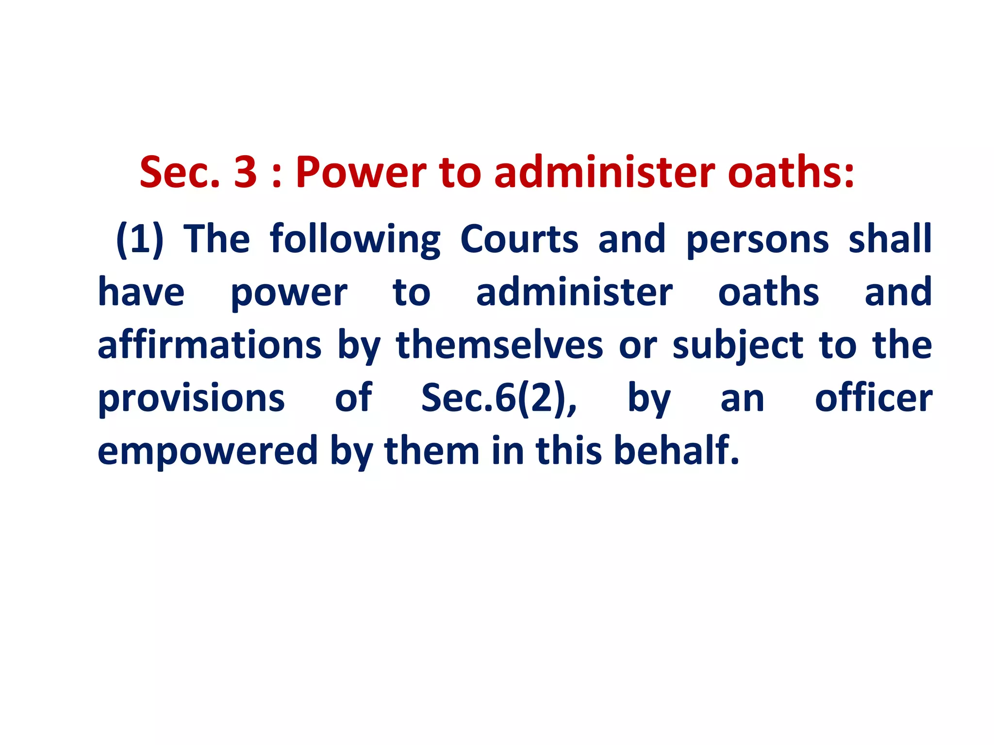 Sec. 3 : Power to administer oaths:
 (1) The following Courts and persons shall
have power to administer oaths and
affirmations by themselves or subject to the
provisions of Sec.6(2), by an officer
empowered by them in this behalf.
 