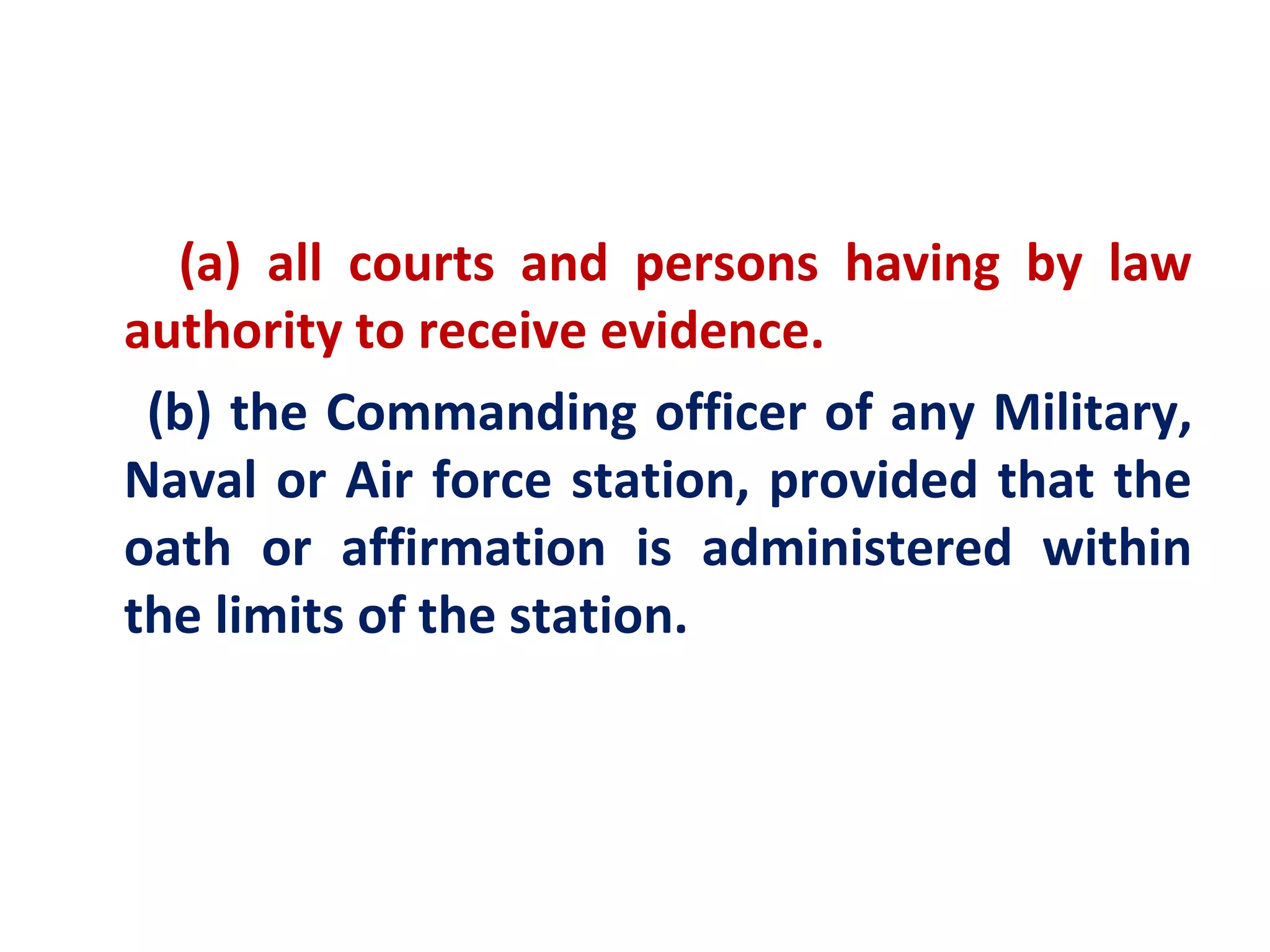 (a) all courts and persons having by law
authority to receive evidence.
 (b) the Commanding officer of any Military,
Naval or Air force station, provided that the
oath or affirmation is administered within
the limits of the station.
 