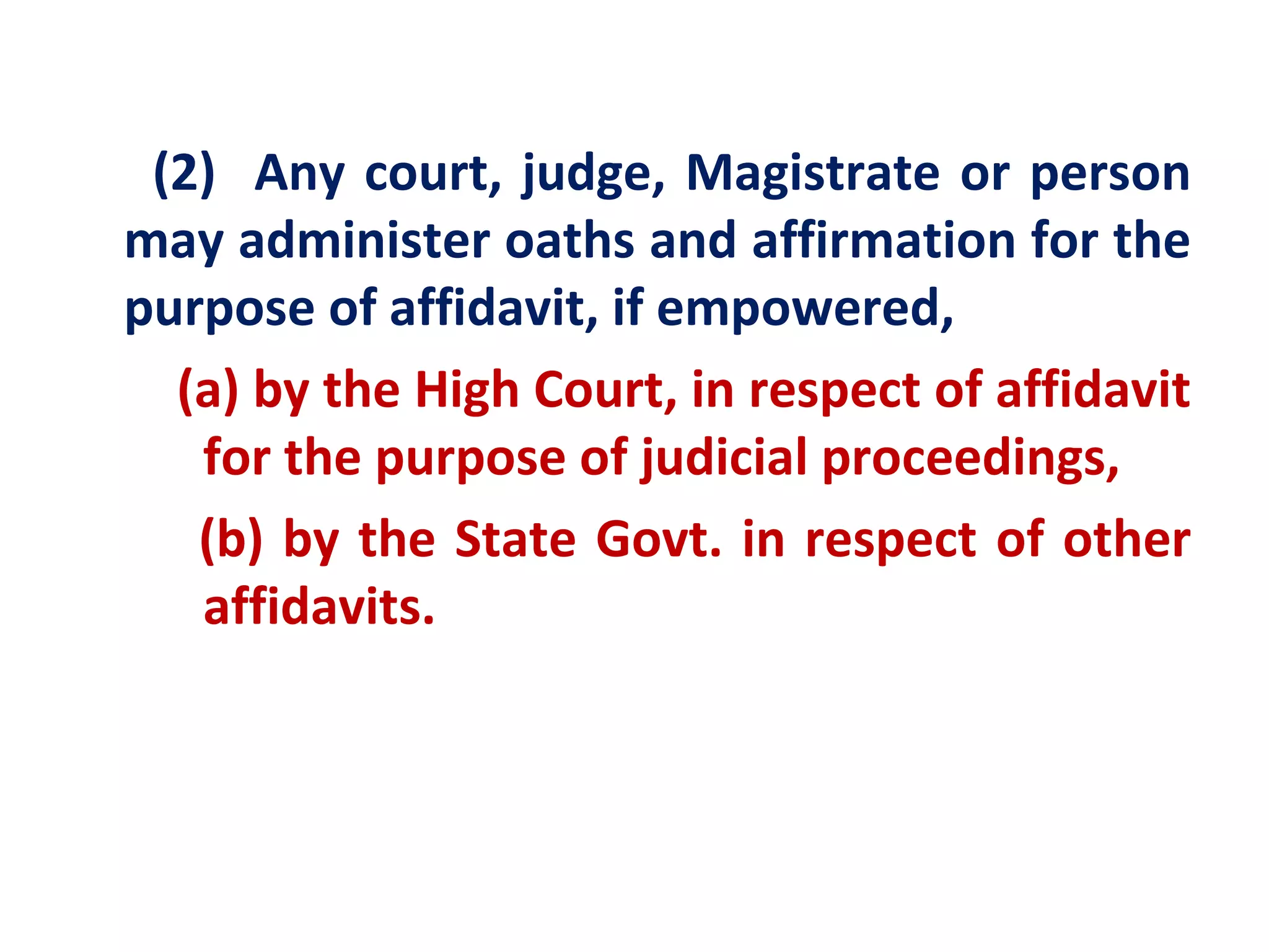 (2) Any court, judge, Magistrate or person
may administer oaths and affirmation for the
purpose of affidavit, if empowered,
  (a) by the High Court, in respect of affidavit
   for the purpose of judicial proceedings,
   (b) by the State Govt. in respect of other
   affidavits.
 