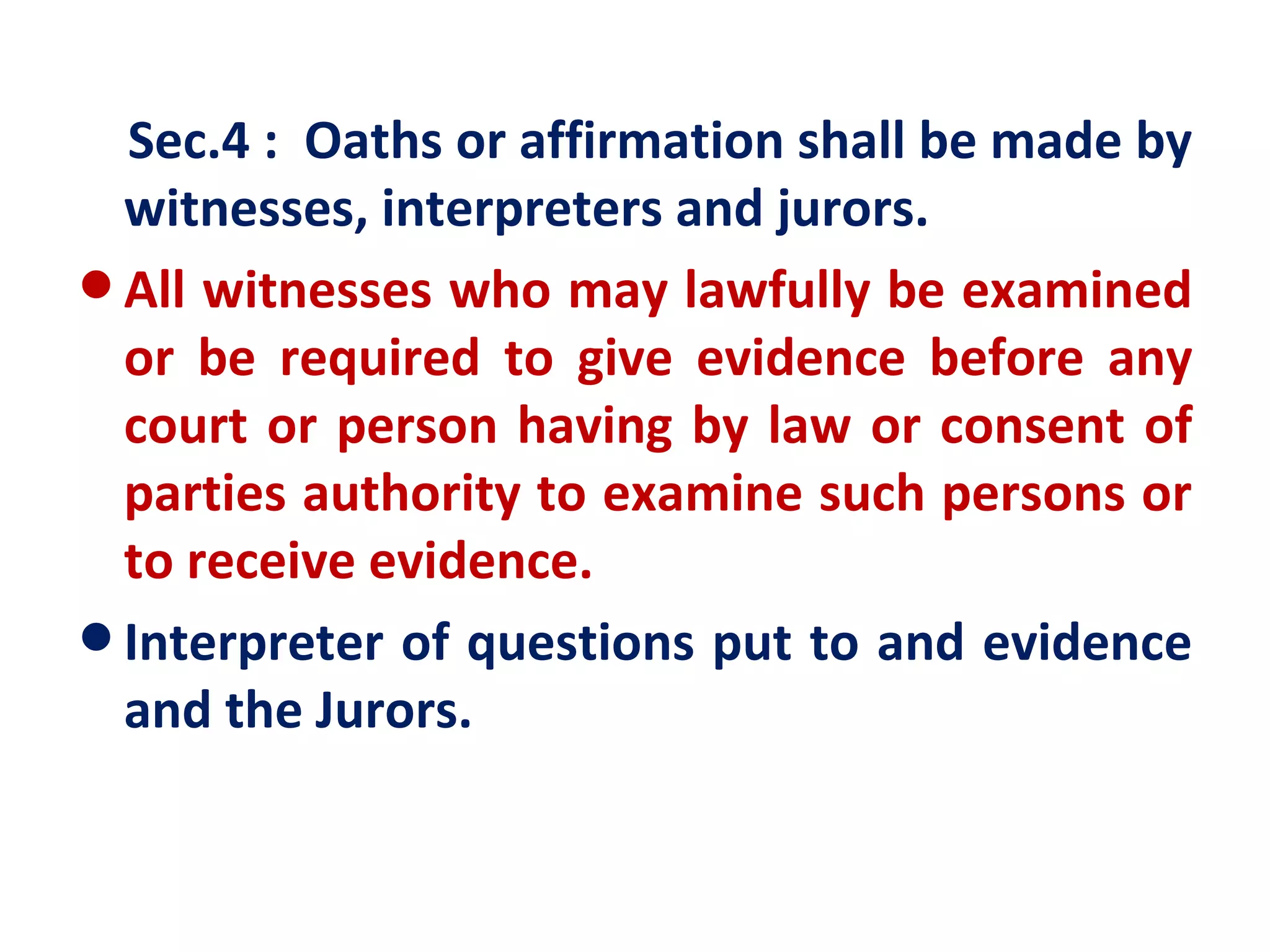 Sec.4 : Oaths or affirmation shall be made by
    witnesses, interpreters and jurors.
•   All witnesses who may lawfully be examined
    or be required to give evidence before any
    court or person having by law or consent of
    parties authority to examine such persons or
    to receive evidence.
•   Interpreter of questions put to and evidence
    and the Jurors.
 