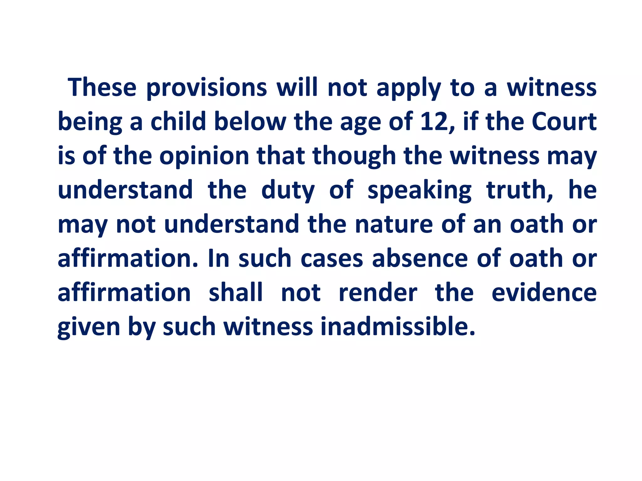 These provisions will not apply to a witness
being a child below the age of 12, if the Court
is of the opinion that though the witness may
understand the duty of speaking truth, he
may not understand the nature of an oath or
affirmation. In such cases absence of oath or
affirmation shall not render the evidence
given by such witness inadmissible.
 