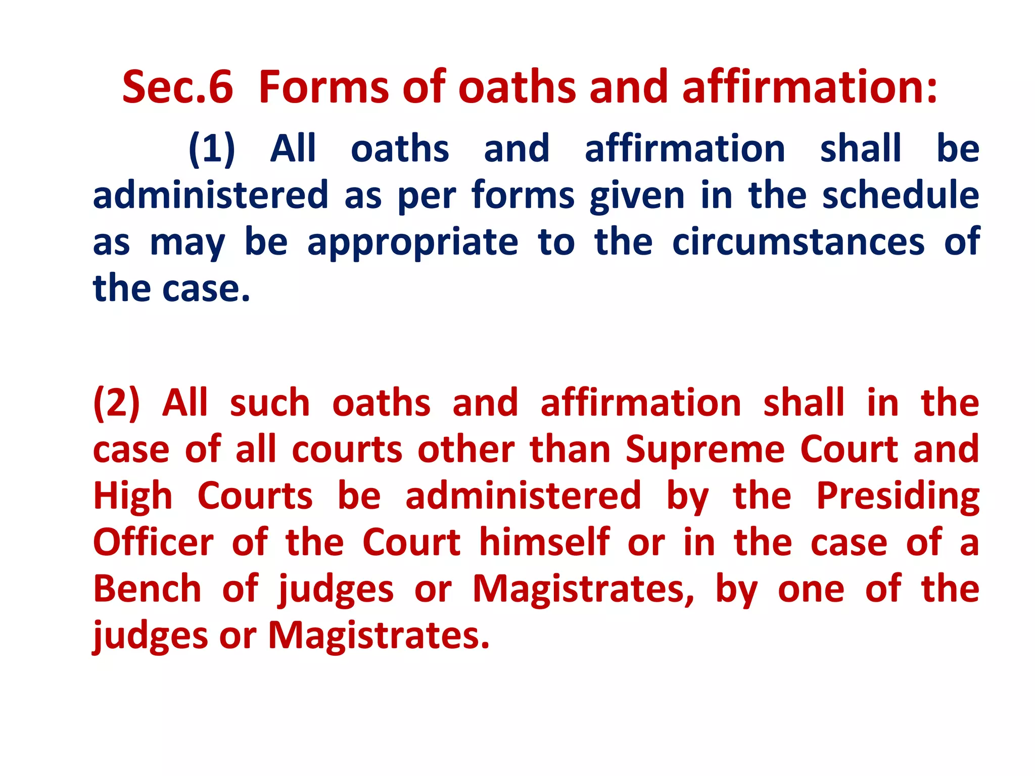 Sec.6 Forms of oaths and affirmation:
     (1) All oaths and affirmation shall be
administered as per forms given in the schedule
as may be appropriate to the circumstances of
the case.

(2) All such oaths and affirmation shall in the
case of all courts other than Supreme Court and
High Courts be administered by the Presiding
Officer of the Court himself or in the case of a
Bench of judges or Magistrates, by one of the
judges or Magistrates.
 