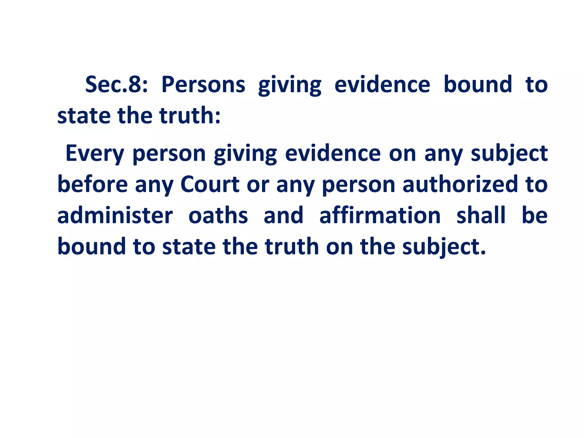 Sec.8: Persons giving evidence bound to
state the truth:
 Every person giving evidence on any subject
before any Court or any person authorized to
administer oaths and affirmation shall be
bound to state the truth on the subject.
 