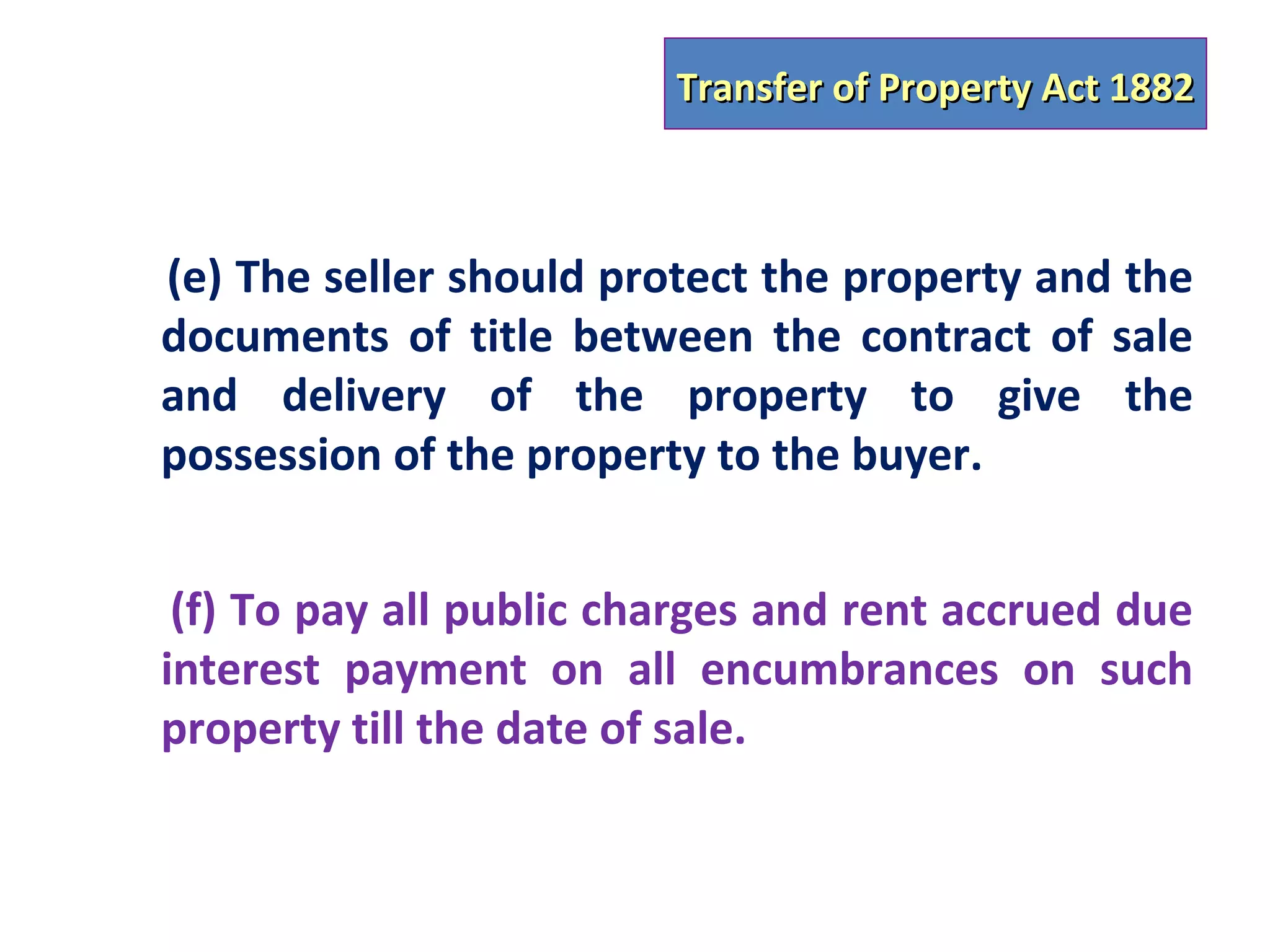 Transfer of Property Act 1882



(e) The seller should protect the property and the
documents of title between the contract of sale
and delivery of the property to give the
possession of the property to the buyer.


 (f) To pay all public charges and rent accrued due
interest payment on all encumbrances on such
property till the date of sale.
 