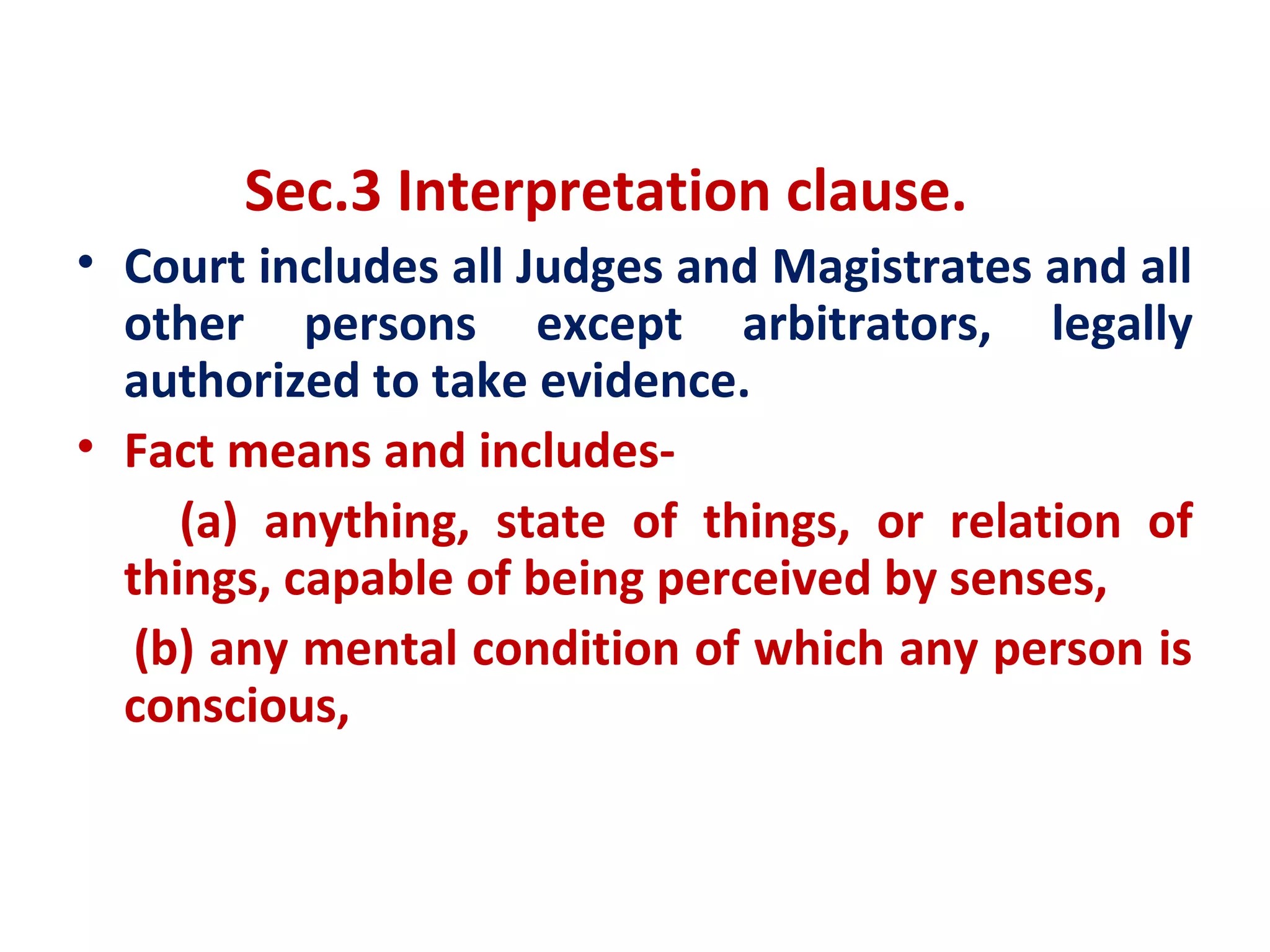 Sec.3 Interpretation clause.
• Court includes all Judges and Magistrates and all
  other persons except arbitrators, legally
  authorized to take evidence.
• Fact means and includes-
     (a) anything, state of things, or relation of
  things, capable of being perceived by senses,
   (b) any mental condition of which any person is
  conscious,
 