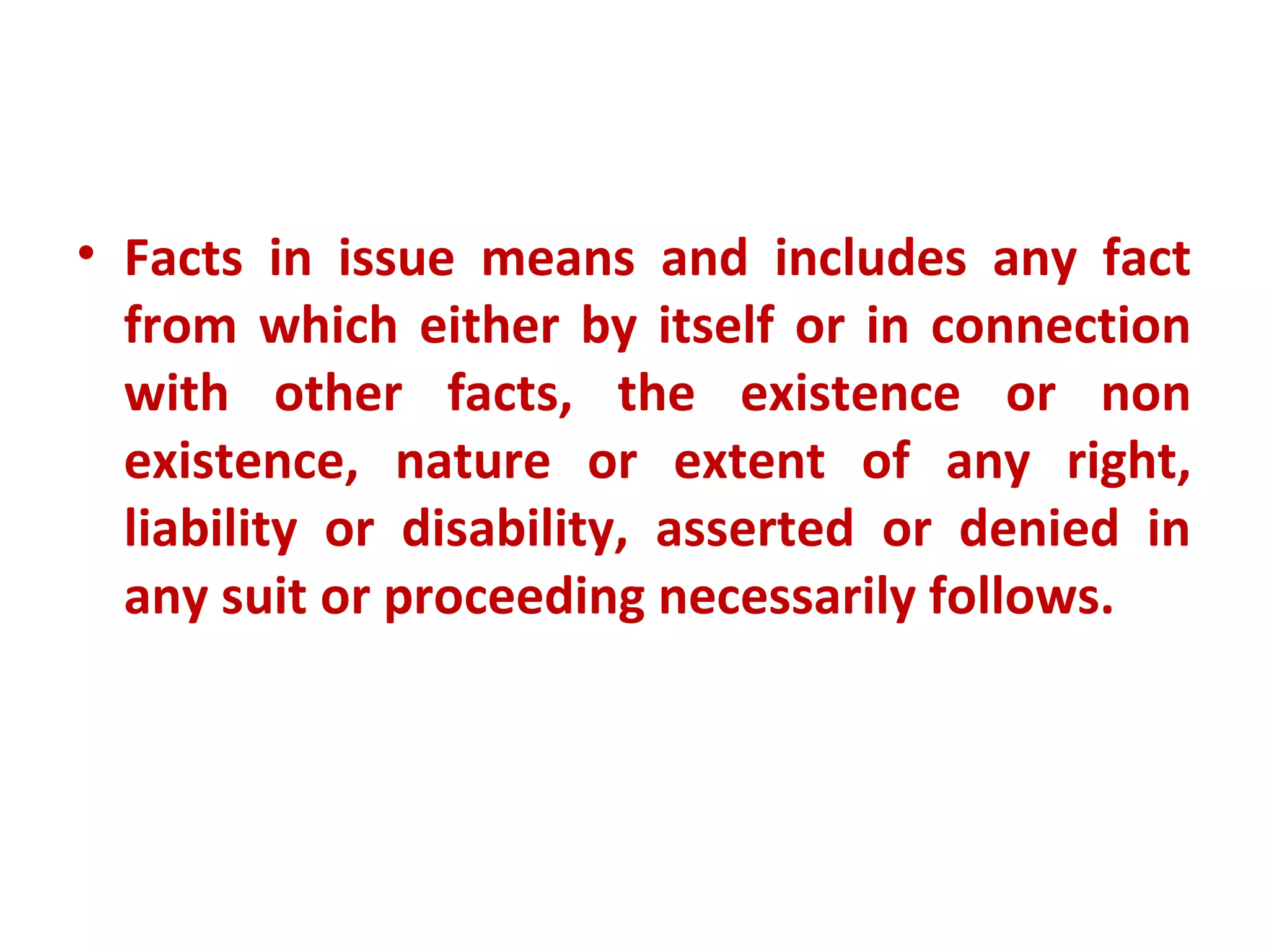 • Facts in issue means and includes any fact
  from which either by itself or in connection
  with other facts, the existence or non
  existence, nature or extent of any right,
  liability or disability, asserted or denied in
  any suit or proceeding necessarily follows.
 
