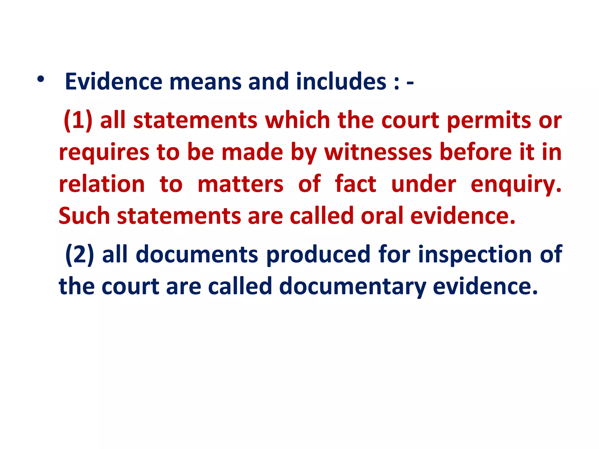 • Evidence means and includes : -
   (1) all statements which the court permits or
  requires to be made by witnesses before it in
  relation to matters of fact under enquiry.
  Such statements are called oral evidence.
   (2) all documents produced for inspection of
  the court are called documentary evidence.
 