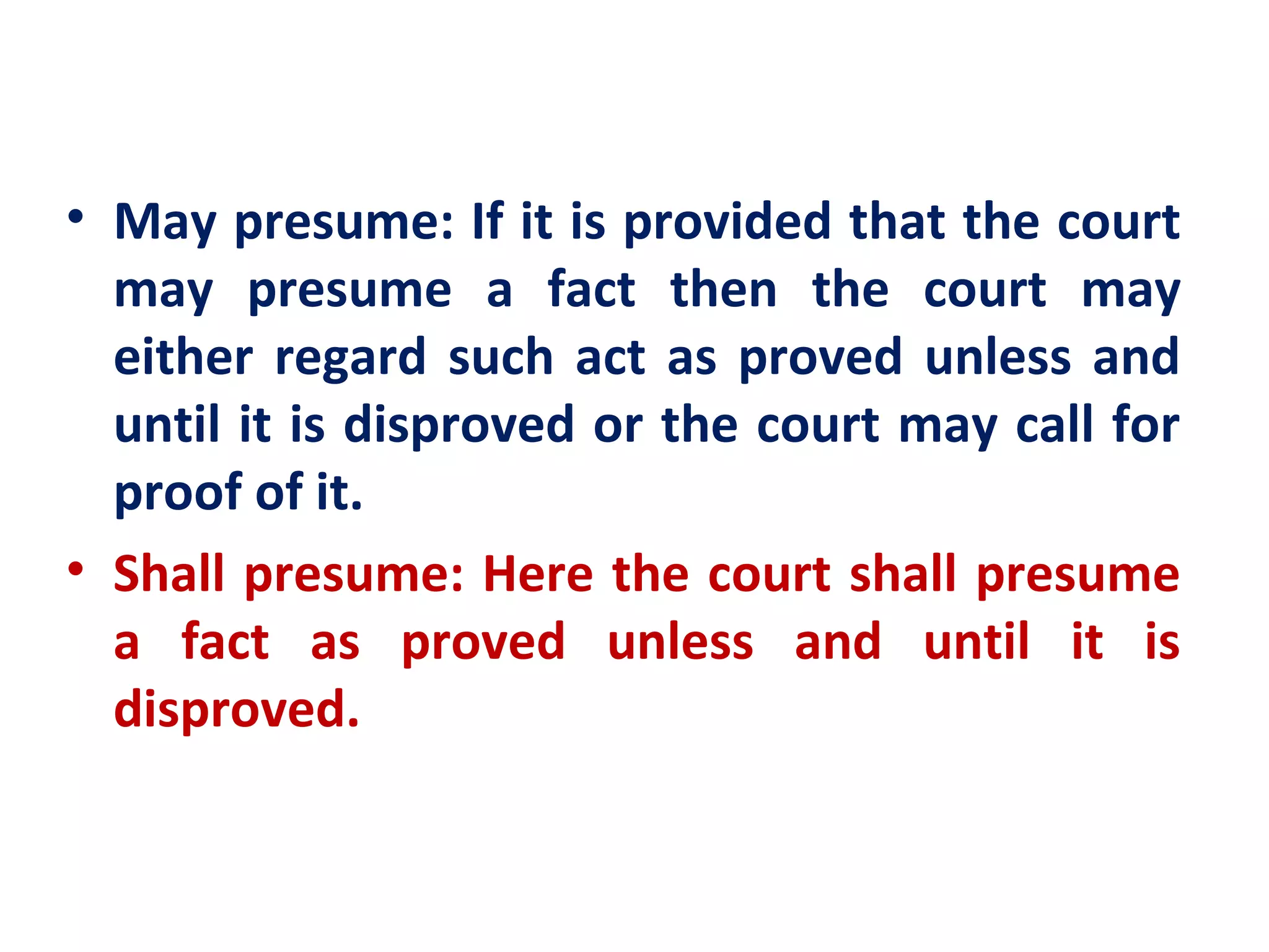 • May presume: If it is provided that the court
  may presume a fact then the court may
  either regard such act as proved unless and
  until it is disproved or the court may call for
  proof of it.
• Shall presume: Here the court shall presume
  a fact as proved unless and until it is
  disproved.
 