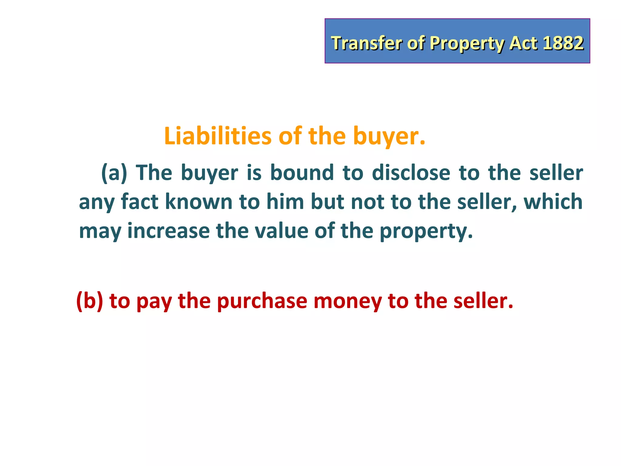 Transfer of Property Act 1882



        Liabilities of the buyer.
  (a) The buyer is bound to disclose to the seller
any fact known to him but not to the seller, which
may increase the value of the property.

(b) to pay the purchase money to the seller.
 