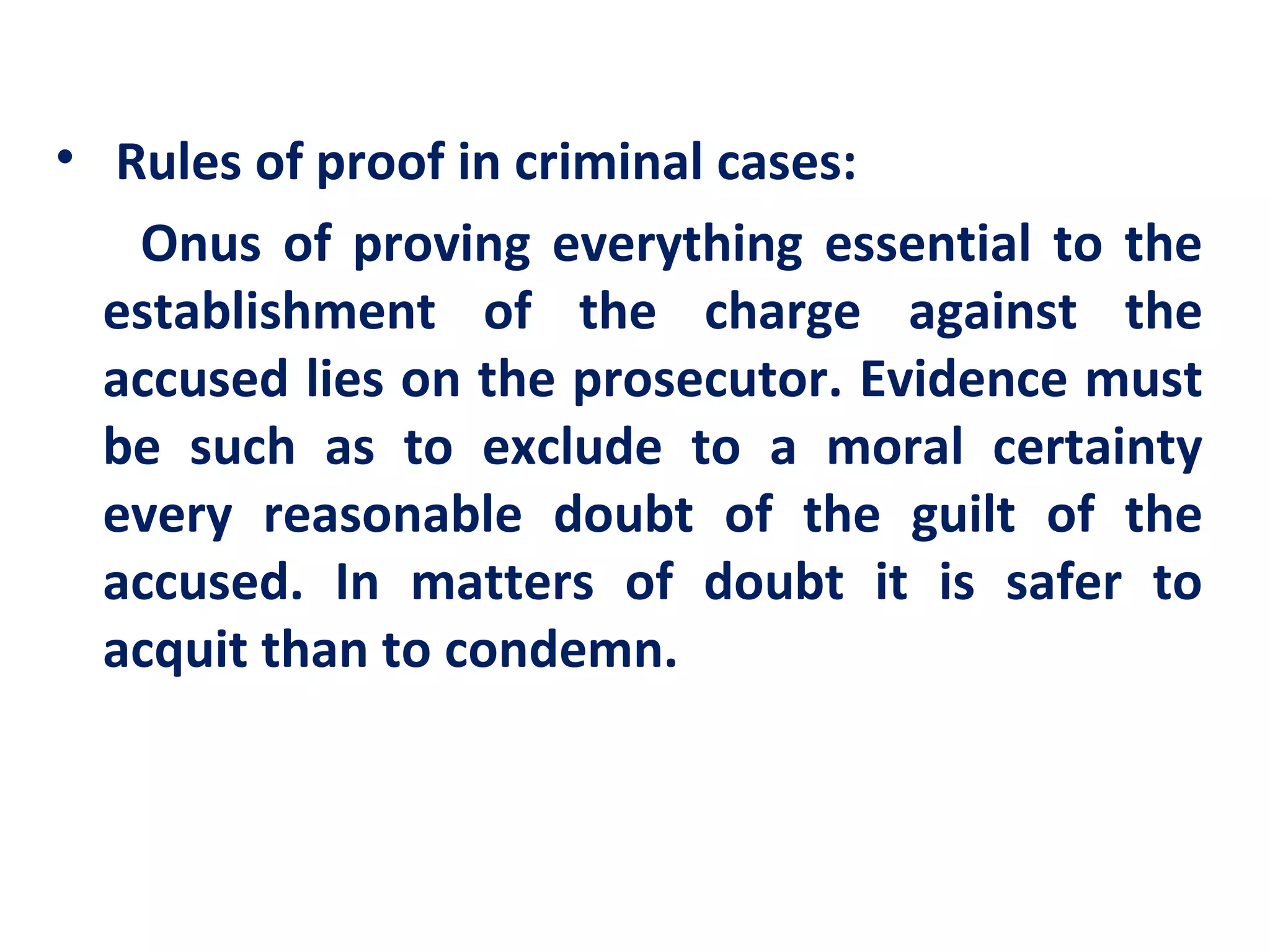 • Rules of proof in criminal cases:
   Onus of proving everything essential to the
  establishment of the charge against the
  accused lies on the prosecutor. Evidence must
  be such as to exclude to a moral certainty
  every reasonable doubt of the guilt of the
  accused. In matters of doubt it is safer to
  acquit than to condemn.
 