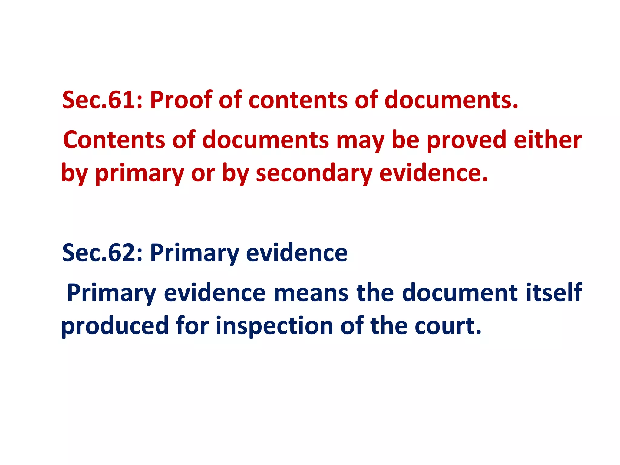 Sec.61: Proof of contents of documents.
Contents of documents may be proved either
by primary or by secondary evidence.

Sec.62: Primary evidence
Primary evidence means the document itself
produced for inspection of the court.
 