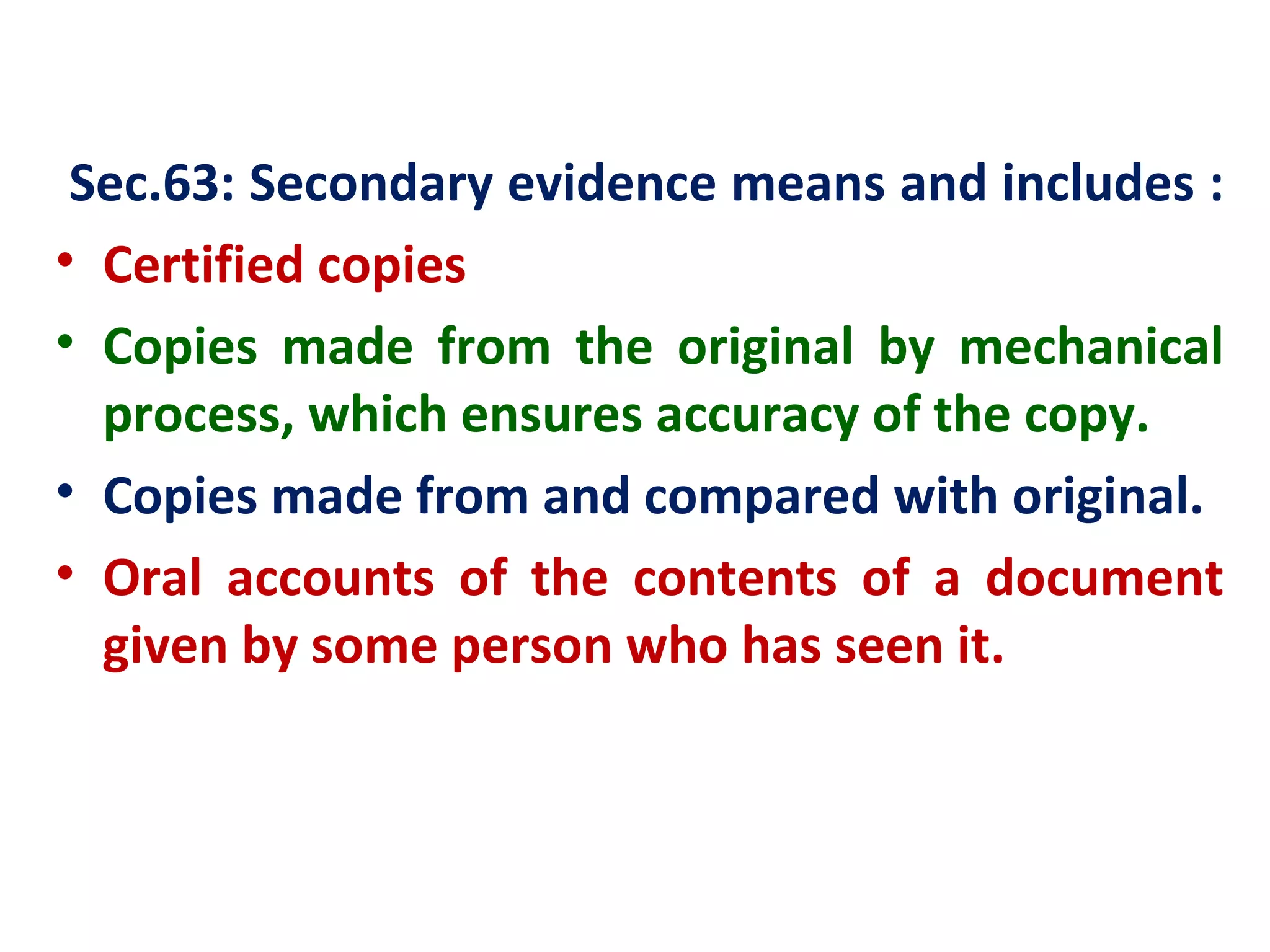 Sec.63: Secondary evidence means and includes :
• Certified copies
• Copies made from the original by mechanical
  process, which ensures accuracy of the copy.
• Copies made from and compared with original.
• Oral accounts of the contents of a document
  given by some person who has seen it.
 