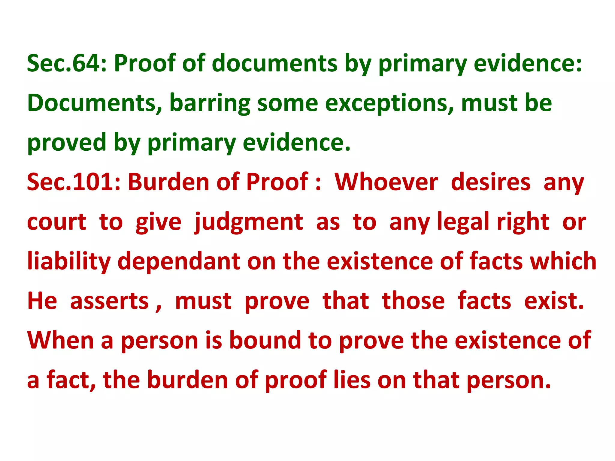 Sec.64: Proof of documents by primary evidence:
Documents, barring some exceptions, must be
proved by primary evidence.
Sec.101: Burden of Proof : Whoever desires any
court to give judgment as to any legal right or
liability dependant on the existence of facts which
He asserts , must prove that those facts exist.
When a person is bound to prove the existence of
a fact, the burden of proof lies on that person.
 