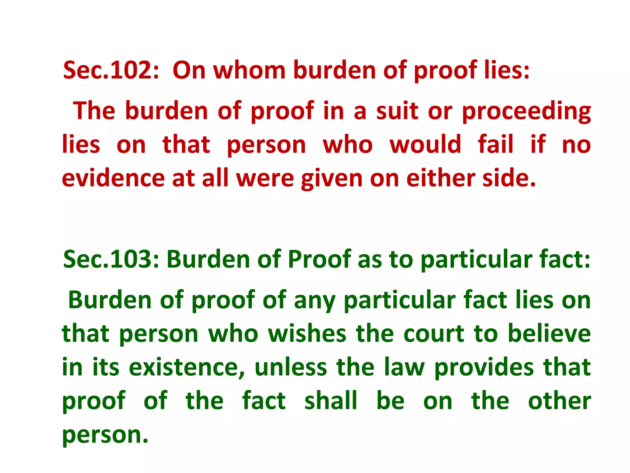 Sec.102: On whom burden of proof lies:
  The burden of proof in a suit or proceeding
lies on that person who would fail if no
evidence at all were given on either side.

Sec.103: Burden of Proof as to particular fact:
 Burden of proof of any particular fact lies on
that person who wishes the court to believe
in its existence, unless the law provides that
proof of the fact shall be on the other
person.
 