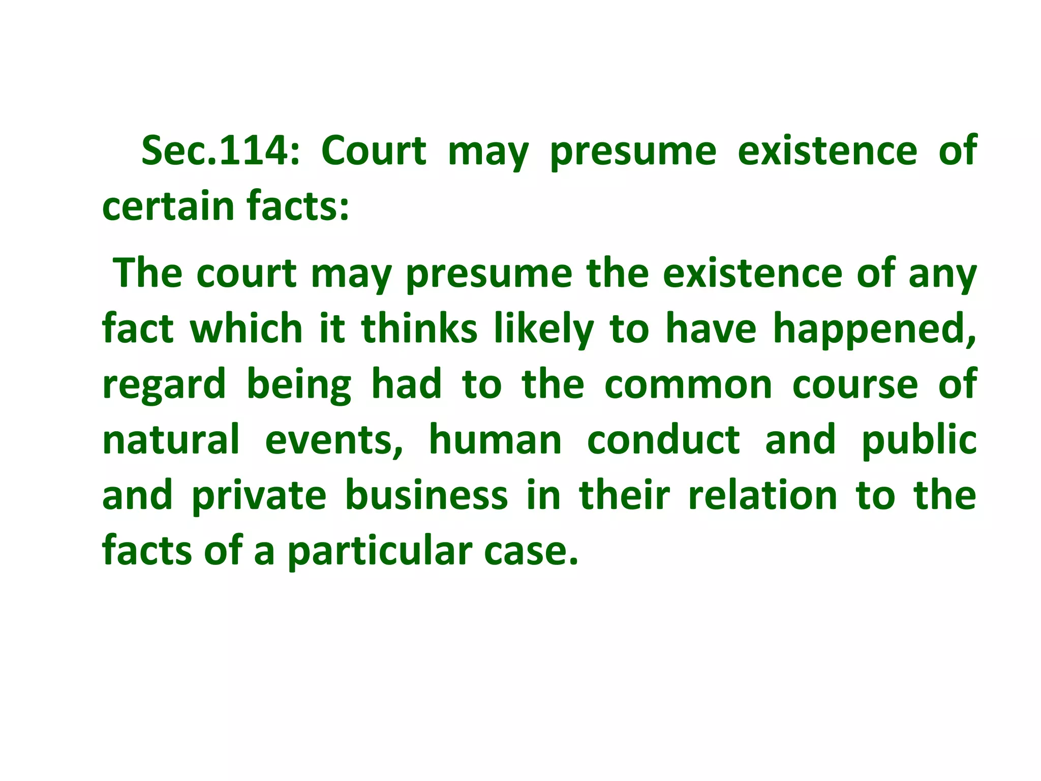Sec.114: Court may presume existence of
certain facts:
 The court may presume the existence of any
fact which it thinks likely to have happened,
regard being had to the common course of
natural events, human conduct and public
and private business in their relation to the
facts of a particular case.
 