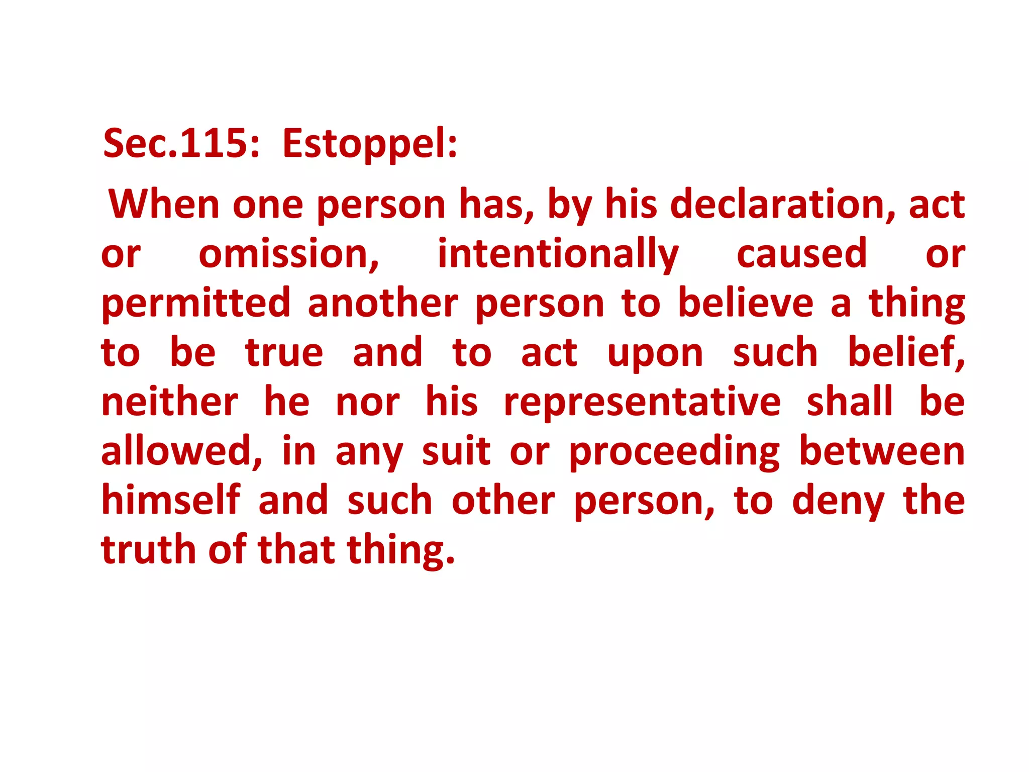 Sec.115: Estoppel:
When one person has, by his declaration, act
or omission, intentionally caused or
permitted another person to believe a thing
to be true and to act upon such belief,
neither he nor his representative shall be
allowed, in any suit or proceeding between
himself and such other person, to deny the
truth of that thing.
 