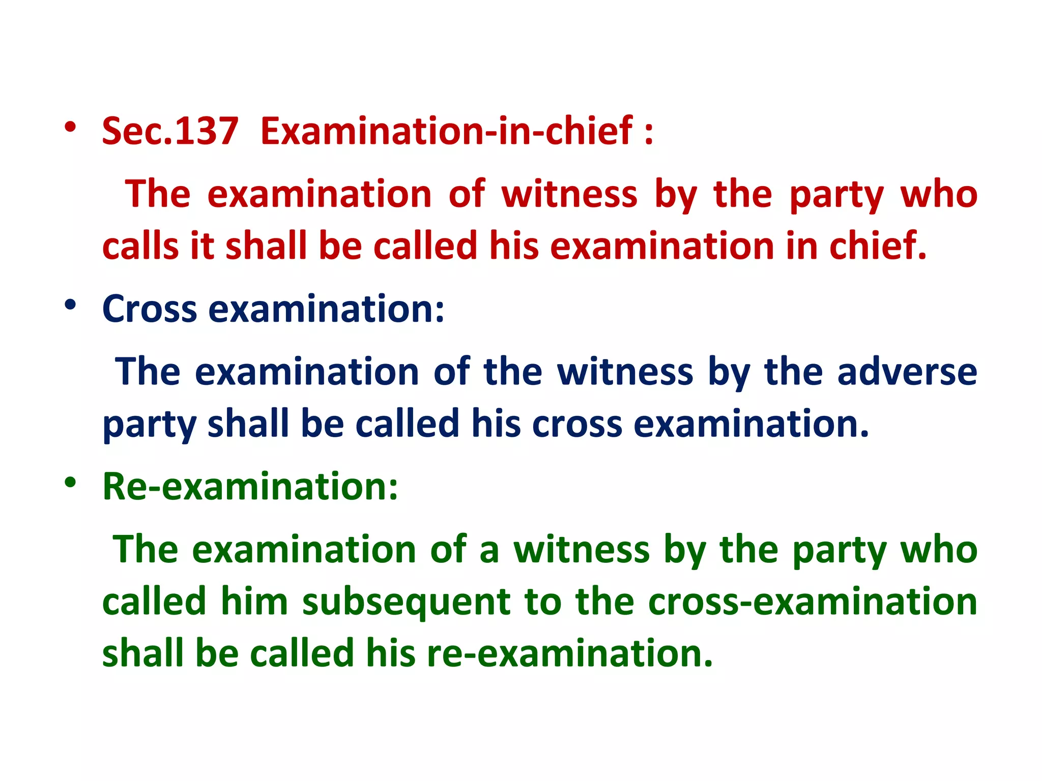 • Sec.137 Examination-in-chief :
    The examination of witness by the party who
  calls it shall be called his examination in chief.
• Cross examination:
   The examination of the witness by the adverse
  party shall be called his cross examination.
• Re-examination:
   The examination of a witness by the party who
  called him subsequent to the cross-examination
  shall be called his re-examination.
 