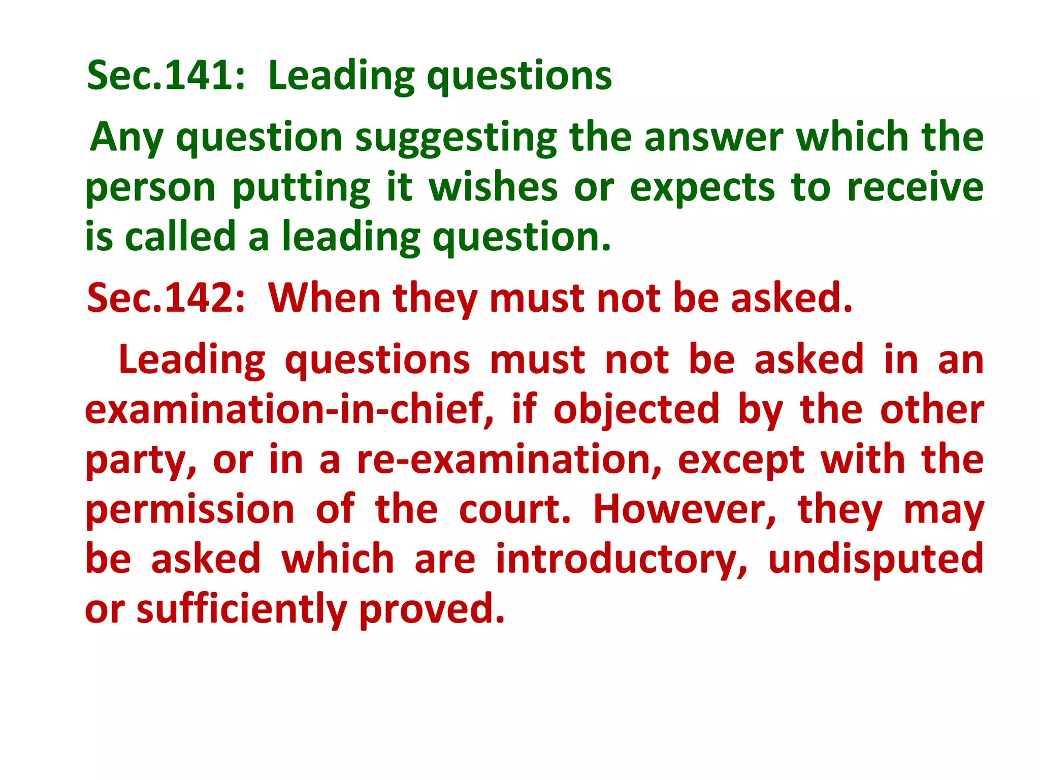 Sec.141: Leading questions
Any question suggesting the answer which the
person putting it wishes or expects to receive
is called a leading question.
Sec.142: When they must not be asked.
  Leading questions must not be asked in an
examination-in-chief, if objected by the other
party, or in a re-examination, except with the
permission of the court. However, they may
be asked which are introductory, undisputed
or sufficiently proved.
 