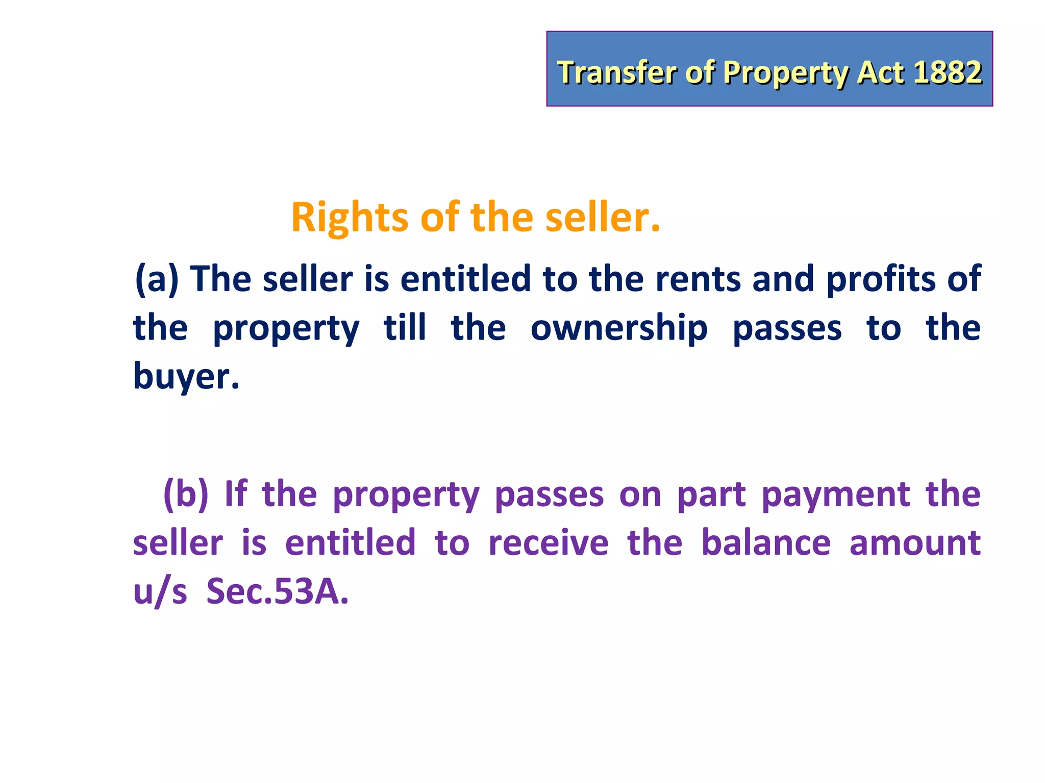 Transfer of Property Act 1882



          Rights of the seller.
(a) The seller is entitled to the rents and profits of
the property till the ownership passes to the
buyer.

  (b) If the property passes on part payment the
seller is entitled to receive the balance amount
u/s Sec.53A.
 