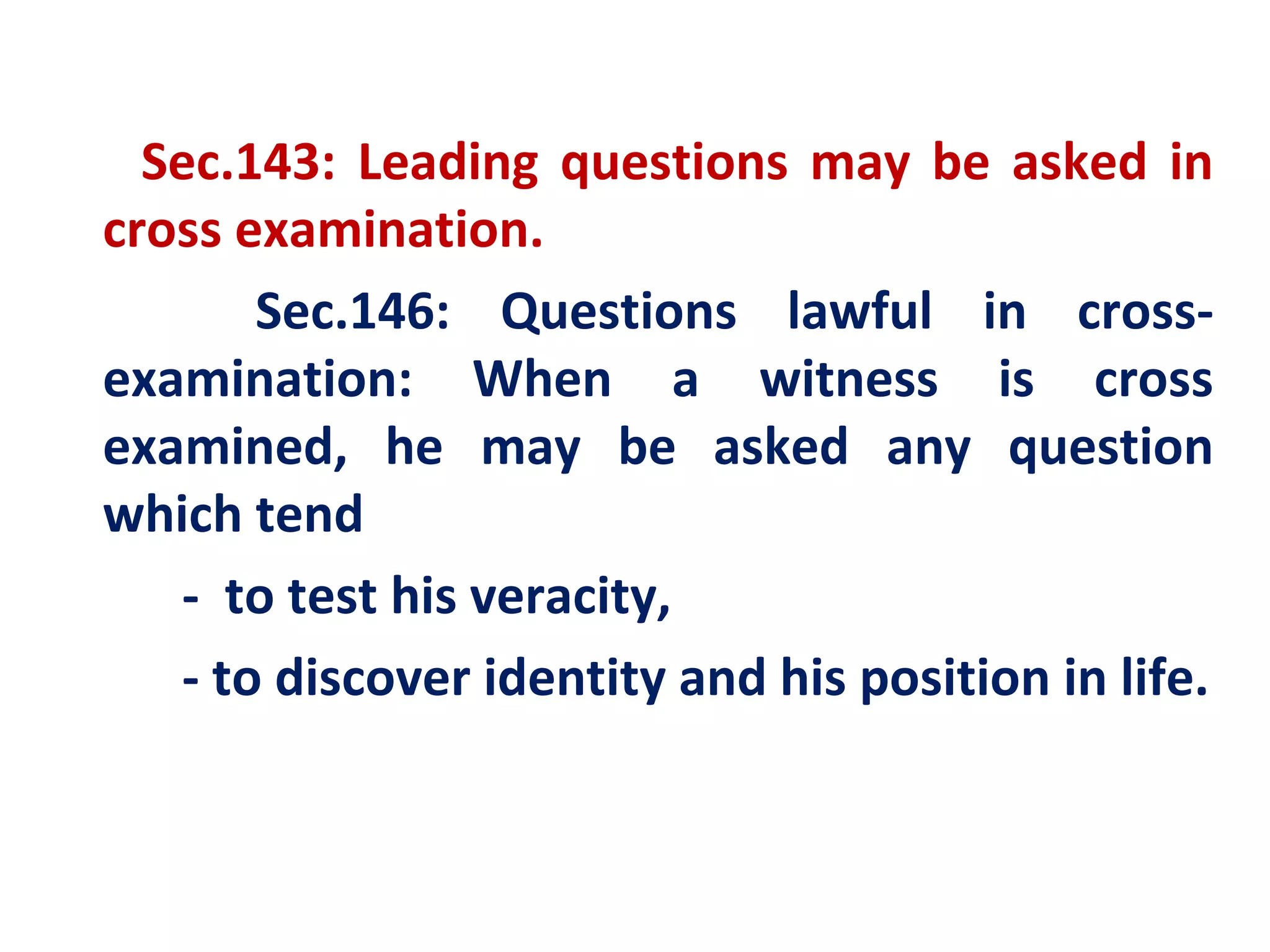 Sec.143: Leading questions may be asked in
cross examination.
        Sec.146: Questions lawful in cross-
examination: When a witness is cross
examined, he may be asked any question
which tend
    - to test his veracity,
    - to discover identity and his position in life.
 